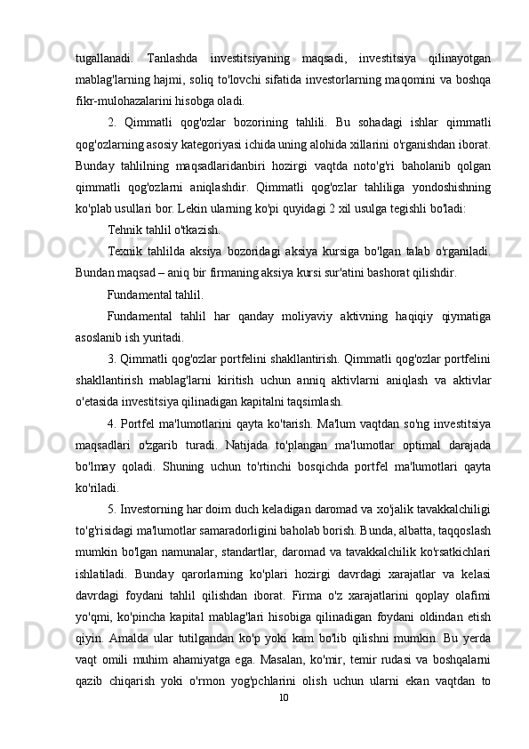 tugallanadi.   Tanlashda   investitsiyaning   maqsadi,   investitsiya   qilinayotgan
mablag'larning hajmi, soliq to'lovchi sifatida investorlarning maqomini va boshqa
fikr-mulohazalarini hisobga oladi.
2.   Qimmatli   qog'ozlar   bozorining   tahlili.   Bu   sohadagi   ishlar   qimmatli
qog'ozlarning asosiy kategoriyasi ichida uning alohida xillarini o'rganishdan iborat.
Bunday   tahlilning   maqsadlaridanbiri   hozirgi   vaqtda   noto'g'ri   baholanib   qolgan
qimmatli   qog'ozlarni   aniqlashdir.   Qimmatli   qog'ozlar   tahliliga   yondoshishning
ko'plab usullari bor. Lekin ularning ko'pi quyidagi 2 xil usulga tegishli bo'ladi: 
Tehnik tahlil o'tkazish. 
Texnik   tahlilda   aksiya   bozoridagi   aksiya   kursiga   bo'lgan   talab   o'rganiladi.
Bundan maqsad – aniq bir firmaning aksiya kursi sur'atini bashorat qilishdir.
Fundamental tahlil.
Fundamental   tahlil   har   qanday   moliyaviy   aktivning   haqiqiy   qiymatiga
asoslanib ish yuritadi.
3. Qimmatli qog'ozlar portfelini shakllantirish. Qimmatli qog'ozlar portfelini
shakllantirish   mablag'larni   kiritish   uchun   anniq   aktivlarni   aniqlash   va   aktivlar
o'etasida investitsiya qilinadigan kapitalni taqsimlash.
4.  Portfel   ma'lumotlarini  qayta   ko'tarish.   Ma'lum   vaqtdan  so'ng   investitsiya
maqsadlari   o'zgarib   turadi.   Natijada   to'plangan   ma'lumotlar   optimal   darajada
bo'lmay   qoladi.   Shuning   uchun   to'rtinchi   bosqichda   portfel   ma'lumotlari   qayta
ko'riladi.
5. Investorning har doim duch keladigan daromad va xo'jalik tavakkalchiligi
to'g'risidagi ma'lumotlar samaradorligini baholab borish. Bunda, albatta, taqqoslash
mumkin bo'lgan namunalar, standartlar, daromad va tavakkalchilik ko'rsatkichlari
ishlatiladi.   Bunday   qarorlarning   ko'plari   hozirgi   davrdagi   xarajatlar   va   kelasi
davrdagi   foydani   tahlil   qilishdan   iborat.   Firma   o'z   xarajatlarini   qoplay   olafimi
yo'qmi,   ko'pincha   kapital   mablag'lari   hisobiga   qilinadigan   foydani   oldindan   etish
qiyin.   Amalda   ular   tutilgandan   ko'p   yoki   kam   bo'lib   qilishni   mumkin.   Bu   yerda
vaqt   omili   muhim   ahamiyatga   ega.   Masalan,   ko'mir,   temir   rudasi   va   boshqalarni
qazib   chiqarish   yoki   o'rmon   yog'pchlarini   olish   uchun   ularni   ekan   vaqtdan   to
10 