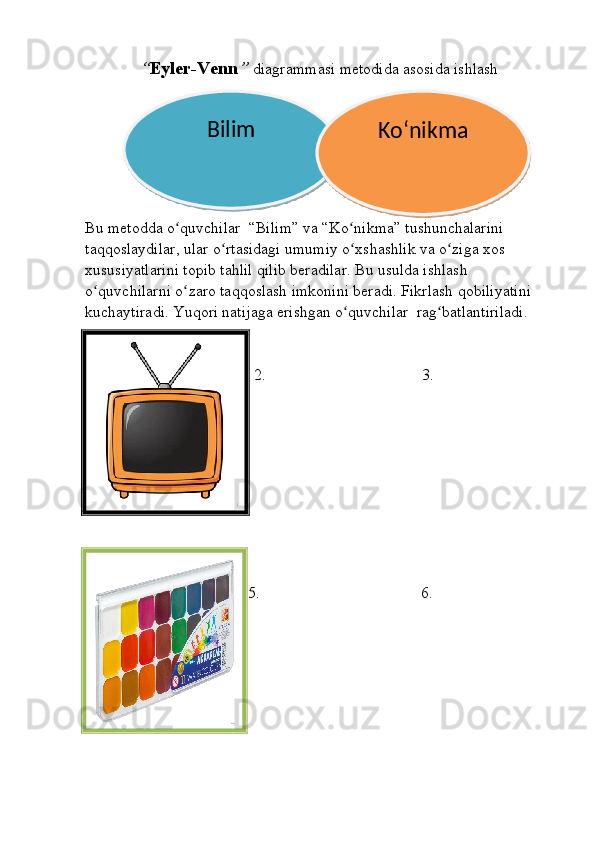 “ Eyler-Venn ”  diagrammasi metodida asosida ishlash
Bu metodda o quvchilar  “Bilim” va “Ko nikma” tushunchalarini ʻ ʻ
taqqoslaydilar, ular o rtasidagi umumiy o xshashlik va o ziga xos 	
ʻ ʻ ʻ
xususiyatlarini topib tahlil qilib beradilar. Bu usulda ishlash 
o quvchilarni o zaro taqqoslash imkonini beradi. Fikrlash qobiliyatini 	
ʻ ʻ
kuchaytiradi. Yuqori natijaga erishgan o quvchilar  rag batlantiriladi.	
ʻ ʻ
1. 2.   3. 
4. 5. 6.Bilim
Koʻnikma   