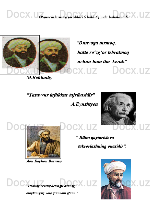O quvchilarning javoblari 5 balli tizimda baholanadi.ʻ
                                        “Dunyoga turmoq, 
                                         hatto ro zg or tebratmoq 	
ʻ ʻ
                                         uchun ham ilm  kerak”
                                                                      
M.Behbudiy
“Tasavvur tafakkur tajribasidir”
                                   A.Eynshtyen
                                        
                                            “   Bilim qaytarish va 
                                              takrorlashning onasidir”.
Abu Rayhon Beruniy 
“Odamiy ersang demagil odamiy, 
oniykim yuq xalq g amidin g ami.” 	
ʻ ʻ 