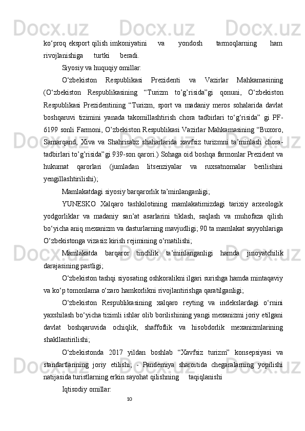 10ko‘proq eksport qilish imkoniyatini         va           yondosh           tarmoqlarning           ham
rivojlanishiga      turtki      beradi.
Siyosiy va huquqiy omillar:
O‘zbekiston   Respublikasi   Prezidenti   va   Vazirlar   Mahkamasining
(O‘zbekiston   Respublikasining   “Turizm   to’g’risida”gi   qonuni,   O‘zbekiston
Respublikasi   Prezidentining   “Turizm,   sport   va   madaniy   meros   sohalarida   davlat
boshqaruvi   tizimini   yanada   takomillashtirish   chora   tadbirlari   to‘g‘risida”   gi   PF-
6199 sonli Farmoni, O’zbekiston Respublikasi  Vazirlar Mahkamasining “Buxoro,
Samarqand,   Xiva   va   Shahrisabz   shaharlarida   xavfsiz   turizmni   ta’minlash   chora-
tadbirlari to’g’risida”gi 939-son qarori.) Sohaga oid boshqa farmonlar Prezident va
hukumat   qarorlari   (jumladan   litsenziyalar   va   ruxsatnomalar   berilishini
yengillashtirilishi);
Mamlakatdagi siyosiy barqarorlik ta’minlanganligi;
YUNESKO   Xalqaro   tashkilotining   mamlakatimizdagi   tarixiy   arxeologik
yodgorliklar   va   madaniy   san’at   asarlarini   tiklash,   saqlash   va   muhofaza   qilish
bo‘yicha aniq mexanizm va dasturlarning mavjudligi; 90 ta mamlakat sayyohlariga
O‘zbekistonga vizasiz kirish rejimining o‘rnatilishi;
Mamlakatda   barqaror   tinchlik   ta’minlanganligi   hamda   jinoyatchilik
darajasining pastligi;
O‘zbekiston tashqi siyosating oshkoralikni ilgari surishga hamda mintaqaviy
va ko‘p tomonlama o‘zaro hamkorlikni rivojlantirishga qaratilganligi;
O‘zbekiston   Respublikasining   xalqaro   reyting   va   indekslardagi   o‘rnini
yaxshilash bo‘yicha tizimli ishlar olib borilishining yangi mexanizmi joriy etilgani
davlat   boshqaruvida   ochiqlik,   shaffoflik   va   hisobdorlik   mexanizmlarining
shakllantirilishi;
O‘zbekistonda   2017   yildan   boshlab   “Xavfsiz   turizm”   konsepsiyasi   va
standartlarining   joriy   etilishi;   -   Pandemiya   sharoitida   chegaralarning   yopilishi
natijasida turistlarning erkin sayohat qilishning taqiqlanishi
Iqtisodiy omillar: 