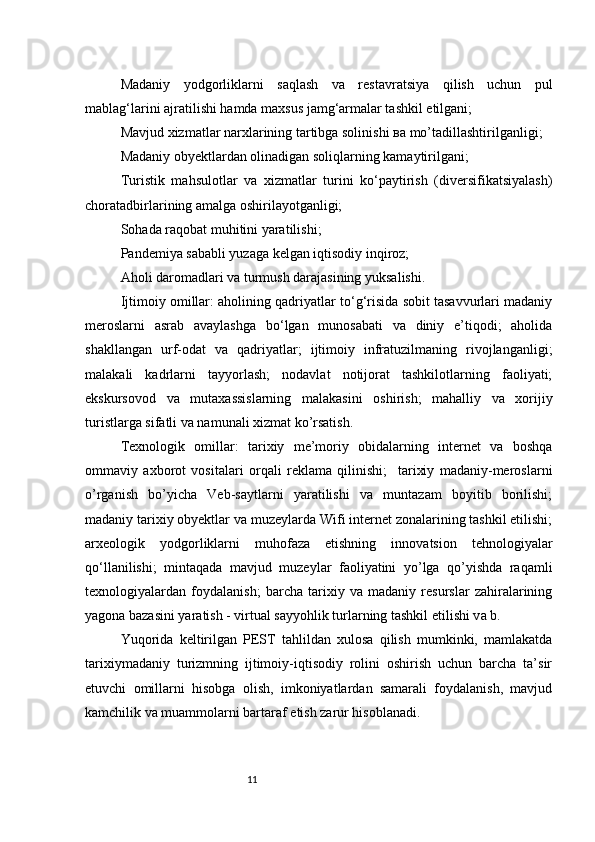 11Madaniy   yodgorliklarni   saqlash   va   rest а vratsiya   qilish   uchun   pul
mablag‘larini ajratilishi hamda maxsus jamg‘armalar tashkil etilgani;
Mavjud xizmatlar narxlarining tartibga solinishi  ва  mo’tadillashtirilganligi;
Madaniy obyektlardan olinadigan soliqlarning kamaytirilgani;
Turistik   mahsulotlar   va   xizmatlar   turini   ko‘paytirish   (diversifikatsiyalash)
choratadbirlarining amalga oshirilayotganligi;
Sohada raqobat muhitini yaratilishi;
Pandemiya sababli yuzaga kelgan iqtisodiy inqiroz;
Aholi daromadlari va turmush darajasining yuksalishi.
Ijtimoiy omillar: aholining qadriyatlar to‘g‘risida sobit tasavvurlari madaniy
meroslarni   asrab   avaylashga   bo‘lgan   munosabati   va   diniy   e’tiqodi;   aholida
shakllangan   urf-odat   va   qadriyatlar;   ijtimoiy   infratuzilmaning   rivojlanganligi;
malakali   kadrlarni   tayyorlash;   nodavlat   notijorat   tashkilotlarning   faoliyati;
ekskursovod   va   muta х assislarning   malakasini   oshirish;   mahalliy   va   xorijiy
turistlarga sifatli va namunali xizmat ko’rsatish.
Texnologik   omillar:   tarixiy   me’moriy   obidalarning   internet   va   boshqa
ommaviy   axborot   vositalari   orqali   reklama   qilinishi;     tarixiy   madaniy-meroslarni
o’rganish   bo’yicha   Veb-saytlarni   yaratilishi   va   muntazam   boyitib   borilishi;
madaniy tarixiy obyektlar va muzeylarda Wifi internet zonalarining tashkil etilishi;
а rxeologik   yodgorliklarni   muhofaza   etishning   innovatsion   tehnologiyalar
qo‘llanilishi;   mintaqada   mavjud   muzeylar   faoliyatini   yo’lga   qo’yishda   raqamli
texnologiyalardan   foydalanish;   barcha   tarixiy   va   madaniy   resurslar   zahiralarining
yagona bazasini yaratish - virtual sayyohlik turlarning tashkil etilishi v а  b.
Yuqorida   keltirilgan   PEST   tahlildan   xulosa   qilish   mumkinki,   mamlakatda
tarixiymadaniy   turizmning   ijtimoiy-iqtisodiy   rolini   oshirish   uchun   barcha   ta’sir
etuvchi   omillarni   hisobga   olish,   imkoniyatlardan   samarali   foydalanish,   mavjud
kamchilik va muammolarni bartaraf etish zarur hisoblanadi. 