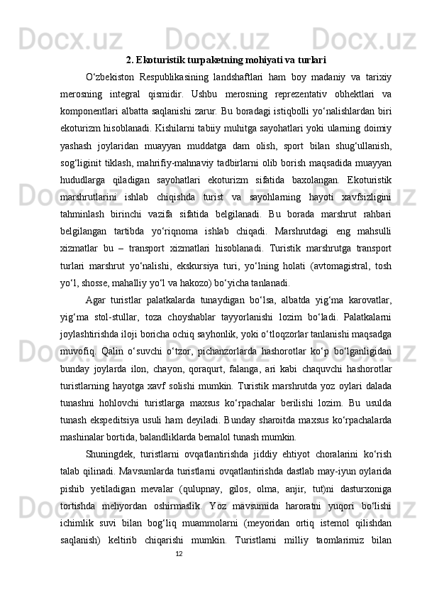122. Ekoturistik turpaketning mohiyati va turlari
O‘zbekiston   Respublikasining   landshaftlari   ham   boy   madaniy   va   tarixiy
merosning   integral   qismidir.   Ushbu   merosning   reprezentativ   obhektlari   va
komponentlari  albatta saqlanishi  zarur. Bu boradagi istiqbolli  yo‘nalishlardan biri
ekoturizm hisoblanadi. Kishilarni tabiiy muhitga sayohatlari yoki ularning doimiy
yashash   joylaridan   muayyan   muddatga   dam   olish,   sport   bilan   shug‘ullanish,
sog‘liginit  tiklash,   mahrifiy-mahnaviy  tadbirlarni   olib  borish   maqsadida   muayyan
hududlarga   qiladigan   sayohatlari   ekoturizm   sifatida   baxolangan.   Ekoturistik
marshrutlarini   ishlab   chiqishda   turist   va   sayohlarning   hayoti   xavfsizligini
tahminlash   birinchi   vazifa   sifatida   belgilanadi.   Bu   borada   marshrut   rahbari
belgilangan   tartibda   yo‘riqnoma   ishlab   chiqadi.   Marshrutdagi   eng   mahsulli
xizmatlar   bu   –   transport   xizmatlari   hisoblanadi.   Turistik   marshrutga   transport
turlari   marshrut   yo‘nalishi,   ekskursiya   turi,   yo‘lning   holati   (avtomagistral,   tosh
yo‘l, shosse, mahalliy yo‘l va hakozo) bo‘yicha tanlanadi.
Agar   turistlar   palatkalarda   tunaydigan   bo‘lsa,   albatda   yig‘ma   karovatlar,
yig‘ma   stol-stullar,   toza   choyshablar   tayyorlanishi   lozim   bo‘ladi.   Palatkalarni
joylashtirishda iloji boricha ochiq sayhonlik, yoki o‘tloqzorlar tanlanishi maqsadga
muvofiq.   Qalin   o‘suvchi   o‘tzor,   pichanzorlarda   hashorotlar   ko‘p   bo‘lganligidan
bunday   joylarda   ilon,   chayon,   qoraqurt,   falanga,   ari   kabi   chaquvchi   hashorotlar
turistlarning   hayotga   xavf   solishi   mumkin.   Turistik   marshrutda   yoz   oylari   dalada
tunashni   hohlovchi   turistlarga   maxsus   ko‘rpachalar   berilishi   lozim.   Bu   usulda
tunash   ekspeditsiya   usuli   ham   deyiladi.   Bunday   sharoitda   maxsus   ko‘rpachalarda
mashinalar bortida, balandliklarda bemalol tunash mumkin.
Shuningdek,   turistlarni   ovqatlantirishda   jiddiy   ehtiyot   choralarini   ko‘rish
talab qilinadi. Mavsumlarda turistlarni ovqatlantirishda dastlab may-iyun oylarida
pishib   yetiladigan   mevalar   (qulupnay,   gilos,   olma,   anjir,   tut)ni   dasturxoniga
tortishda   mehyordan   oshirmaslik.   Yoz   mavsumida   haroratni   yuqori   bo‘lishi
ichimlik   suvi   bilan   bog‘liq   muammolarni   (meyoridan   ortiq   istemol   qilishdan
saqlanish)   keltirib   chiqarishi   mumkin.   Turistlarni   milliy   taomlarimiz   bilan 