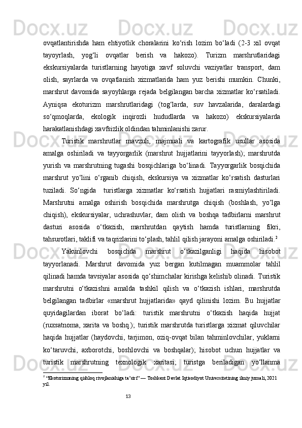13ovqatlantirishda   ham   ehtiyotlik   choralarini   ko‘rish   lozim   bo‘ladi   (2-3   xil   ovqat
tayoyrlash,   yog‘li   ovqatlar   berish   va   hakozo).   Turizm   marshrutlaridagi
ekskursiyalarda   turistlarning   hayotiga   xavf   soluvchi   vaziyatlar   transport,   dam
olish,   sayrlarda   va   ovqatlanish   xizmatlarida   ham   yuz   berishi   mumkin.   Chunki,
marshrut   davomida   sayoyhlarga   rejada   belgilangan   barcha   xizmatlar   ko‘rsatiladi.
Ayniqsa   ekoturizm   marshrutlaridagi   (tog‘larda,   suv   havzalarida,   daralardagi
so‘qmoqlarda,   ekologik   inqirozli   hududlarda   va   hakozo)   ekskursiyalarda
harakatlanishdagi xavfsizlik oldindan tahminlanishi zarur.
Turistik   marshrutlar   mavzuli,   majmuali   va   kartografik   usullar   asosida
amalga   oshiriladi   va   tayyorgarlik   (marshrut   hujjatlarini   tayyorlash);   marshrutda
yurish   va   marshrutning   tugashi   bosqichlariga   bo‘linadi.   Tayyorgarlik   bosqichida
marshrut   yo‘lini   o‘rganib   chiqish,   ekskursiya   va   xizmatlar   ko‘rsatish   dasturlari
tuziladi.   So‘ngida     turistlarga   xizmatlar   ko‘rsatish   hujjatlari   rasmiylashtiriladi.
Marshrutni   amalga   oshirish   bosqichida   marshrutga   chiqish   (boshlash,   yo‘lga
chiqish),   ekskursiyalar,   uchrashuvlar,   dam   olish   va   boshqa   tadbirlarni   marshrut
dasturi   asosida   o‘tkazish,   marshrutdan   qaytish   hamda   turistlarning   fikri,
tahsurotlari, taklifi va taqrizlarini to‘plash, tahlil qilish jarayoni amalga oshiriladi. 2
Yakunlovchi   bosqichda   marshrut   o‘tkazilganligi   haqida   hisobot
tayyorlanadi.   Marshrut   davomida   yuz   bergan   kutilmagan   muammolar   tahlil
qilinadi hamda tavsiyalar asosida qo‘shimchalar kirishga kelishib olinadi. Turistik
marshrutni   o‘tkazishni   amalda   tashkil   qilish   va   o‘tkazish   ishlari,   marshrutda
belgilangan   tadbirlar   «marshrut   hujjatlarida»   qayd   qilinishi   lozim.   Bu   hujjatlar
quyidagilardan   iborat   bo‘ladi:   turistik   marshrutni   o‘tkazish   haqida   hujjat
(ruxsatnoma,   xarita   va   boshq.);   turistik   marshrutda   turistlarga   xizmat   qiluvchilar
haqida   hujjatlar   (haydovchi,   tarjimon,   oziq-ovqat   bilan   tahminlovchilar,   yuklarni
ko‘taruvchi,   axborotchi,   boshlovchi   va   boshqalar);   hisobot   uchun   hujjatlar   va
turistik   marshrutning   texnologik   xaritasi;   turistga   beriladigan   yo‘llanma
2
  “Ekoturizmning qishloq rivojlanishiga ta’siri” — Toshkent Davlat Iqtisodiyot Universitetining ilmiy jurnali, 2021 
yil. 