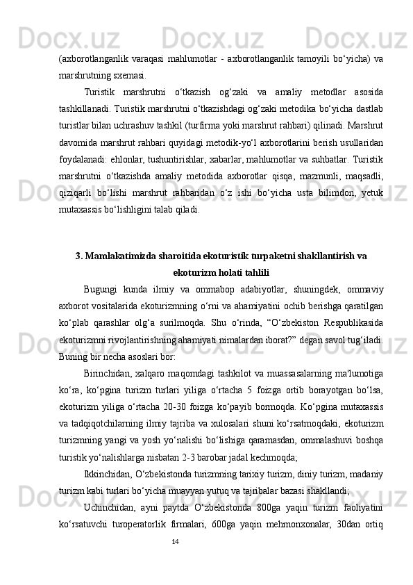 14(axborotlanganlik   varaqasi   mahlumotlar   -   axborotlanganlik   tamoyili   bo‘yicha)   va
marshrutning sxemasi.
Turistik   marshrutni   o‘tkazish   og‘zaki   va   amaliy   metodlar   asosida
tashkillanadi. Turistik marshrutni o‘tkazishdagi og‘zaki metodika bo‘yicha dastlab
turistlar bilan uchrashuv tashkil (turfirma yoki marshrut rahbari) qilinadi. Marshrut
davomida marshrut rahbari quyidagi metodik-yo‘l axborotlarini berish usullaridan
foydalanadi: ehlonlar, tushuntirishlar, xabarlar, mahlumotlar va suhbatlar. Turistik
marshrutni   o‘tkazishda   amaliy   metodida   axborotlar   qisqa,   mazmunli,   maqsadli,
qiziqarli   bo‘lishi   marshrut   rahbaridan   o‘z   ishi   bo‘yicha   usta   bilimdon,   yetuk
mutaxassis bo‘lishligini talab qiladi.
3. Mamlakatimizda sharoitida ekoturistik turpaketni shakllantirish va
ekoturizm holati tahlili
Bugungi   kunda   ilmiy   va   ommabop   adabiyotlar,   shuningdek,   ommaviy
axborot vositalarida ekoturizmning o‘rni va ahamiyatini ochib berishga qaratilgan
ko‘plab   qarashlar   olg‘a   surilmoqda.   Shu   o‘rinda,   “O‘zbekiston   Respublikasida
ekoturizmni rivojlantirishning ahamiyati nimalardan iborat?” degan savol tug‘iladi.
Buning bir necha asoslari bor:  
Birinchidan,   xalqaro   maqomdagi   tashkilot   va   muassasalarning   ma'lumotiga
ko‘ra,   ko‘pgina   turizm   turlari   yiliga   o‘rtacha   5   foizga   ortib   borayotgan   bo‘lsa,
ekoturizm   yiliga   o‘rtacha   20-30   foizga   ko‘payib   bormoqda.   Ko‘pgina   mutaxassis
va tadqiqotchilarning  ilmiy  tajriba  va  xulosalari  shuni  ko‘rsatmoqdaki,  ekoturizm
turizmning yangi va yosh yo‘nalishi bo‘lishiga qaramasdan, ommalashuvi  boshqa
turistik yo‘nalishlarga nisbatan 2-3 barobar jadal kechmoqda;
Ikkinchidan, O‘zbekistonda turizmning tarixiy turizm, diniy turizm, madaniy
turizm kabi turlari bo‘yicha muayyan yutuq va tajribalar bazasi shakllandi;
Uchinchidan,   ayni   paytda   O‘zbekistonda   800ga   yaqin   turizm   faoliyatini
ko‘rsatuvchi   turoperatorlik   firmalari,   600ga   yaqin   mehmonxonalar,   30dan   ortiq 