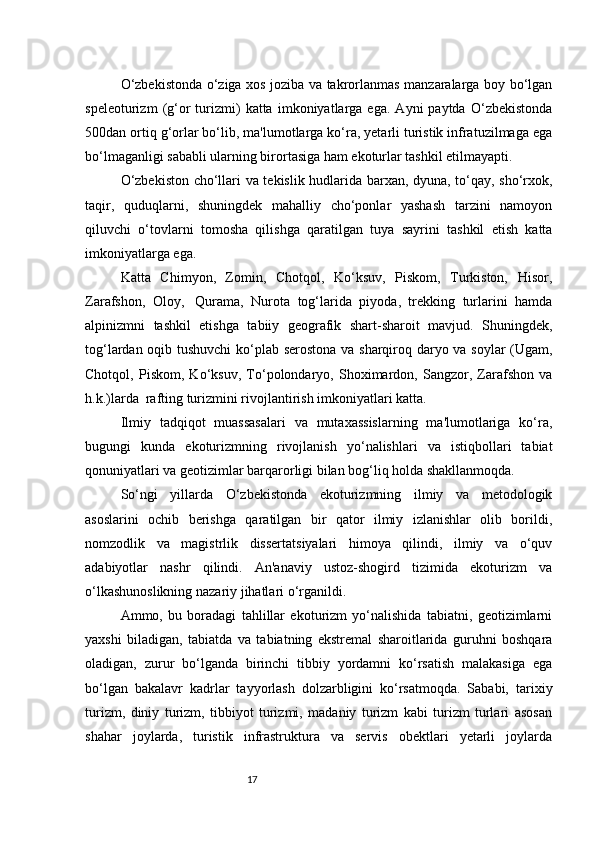 17O‘zbekistonda o‘ziga xos joziba va takrorlanmas manzaralarga boy bo‘lgan
speleoturizm   (g‘or   turizmi)   katta   imkoniyatlarga   ega.   Ayni   paytda   O‘zbekistonda
500dan ortiq g‘orlar bo‘lib, ma'lumotlarga ko‘ra, yetarli turistik infratuzilmaga ega
bo‘lmaganligi sababli ularning birortasiga ham ekoturlar tashkil etilmayapti.  
O‘zbekiston cho‘llari va tekislik hudlarida barxan, dyuna, to‘qay, sho‘rxok,
taqir,   quduqlarni,   shuningdek   mahalliy   cho‘ponlar   yashash   tarzini   namoyon
qiluvchi   o‘tovlarni   tomosha   qilishga   qaratilgan   tuya   sayrini   tashkil   etish   katta
imkoniyatlarga ega.
Katta   Chimyon,   Zomin,   Chotqol,   Ko‘ksuv,   Piskom,   Turkiston,   Hisor,
Zarafshon,   Oloy,     Qurama,   Nurota   tog‘larida   piyoda,   trekking   turlarini   hamda
alpinizmni   tashkil   etishga   tabiiy   geografik   shart-sharoit   mavjud.   Shuningdek,
tog‘lardan oqib tushuvchi  ko‘plab serostona va sharqiroq daryo va soylar  (Ugam,
Chotqol,   Piskom,   Ko‘ksuv,   To‘polondaryo,   Shoximardon,   Sangzor,   Zarafshon   va
h.k.)larda    rafting turizmini rivojlantirish imkoniyatlari katta.  
Ilmiy   tadqiqot   muassasalari   va   mutaxassislarning   ma'lumotlariga   ko‘ra,
bugungi   kunda   ekoturizmning   rivojlanish   yo‘nalishlari   va   istiqbollari   tabiat
qonuniyatlari va geotizimlar barqarorligi bilan bog‘liq holda shakllanmoqda.  
So‘ngi   yillarda   O‘zbekistonda   ekoturizmning   ilmiy   va   metodologik
asoslarini   ochib   berishga   qaratilgan   bir   qator   ilmiy   izlanishlar   olib   borildi,
nomzodlik   va   magistrlik   dissertatsiyalari   himoya   qilindi,   ilmiy   va   o‘quv
adabiyotlar   nashr   qilindi.   An'anaviy   ustoz-shogird   tizimida   ekoturizm   va
o‘lkashunoslikning nazariy jihatlari o‘rganildi.  
Ammo,   bu   boradagi   tahlillar   ekoturizm   yo‘nalishida   tabiatni,   geotizimlarni
yaxshi   biladigan,   tabiatda   va   tabiatning   ekstremal   sharoitlarida   guruhni   boshqara
oladigan,   zurur   bo‘lganda   birinchi   tibbiy   yordamni   ko‘rsatish   malakasiga   ega
bo‘lgan   bakalavr   kadrlar   tayyorlash   dolzarbligini   ko‘rsatmoqda.   Sababi,   tarixiy
turizm,   diniy   turizm,   tibbiyot   turizmi,   madaniy   turizm   kabi   turizm   turlari   asosan
shahar   joylarda,   turistik   infrastruktura   va   servis   obektlari   yetarli   joylarda 