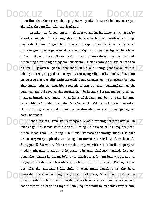 18o‘tkazilsa, ekoturlar asosan tabiat qo‘ynida va geotizimlarda olib boriladi, aksariyat
ekoturlar ekstremalligi bilan xarakterlanadi.
Insonlar hozirda sog’lom turmush tarzi va atrof muhit himoyasi uchun qat’iy
kurash   ishmoqda.   Turistlarning   tabiat   muhofazasiga   bo’lgan   qarashlarini   so’nggi
paytlarda   keskin   o’zgarishlarni   ularning   barqaror   rivojlanishga   qat’iy   amal
qilinayotgan   hududlarga   sayohat   qilishni   ma’qul   ko’rishayotganligidan   ham   bilsa
bo’ladi.   Aynan   “yashil”likka   urg’u   berish   ommalashayot   ganligi   ekologik
turizmning turizmning boshqa yo’nalishlarga nisbatan ahamiyatini sezilarli tar  zda
oshirdi1.   Qolaversa,   yaqin   o’tmishda   dunyo   aholisining   pandemiya   davrida
tabiatga insoni   yat qay darajada ziyon yetkazayotganligi ma’lum bo’ldi. Shu bilan
bir qatorda dunyo aholisi sonin  ing oshib borayotganligi tabiiy resurslarga bo’lgan
ehtiyojning   ortishini   anglatib,   ekologik   turizm   bu   kabi   muammolarga   qarshi
qaratilgan ma’qul deya qaralayotganligi ham bejiz emas. Turizmning bu yo’nalishi
mamlakatimizda   rivojlanishi   uchun   katta   salohiyatga   ega   bo’lib,   keng   ko’lamli
ishlar olib borilmoqda. Shuni alohida ta’kidlash kerakki, keng ko’lamli harakatlar
ekoturizmning   asta sekinlik   bilan   mamlakatimizda   rivojlanib   borayotganligidan
darak bermoqda.
Jahon   tajribasi   shuni   ko’rsatmoqdaki,   ekotur   izmning   barqaror   rivojlanish
talablariga   mos   tarzda   kechib   boradi.   Ekologik   turizm   va   uning   huquqiy   jihati
turizm sohasi rivoji uchun eng muhim huquqiy masalalar sirasiga kiradi. Ekologik
turizmda   ijtimoiy,   iqtisodiy   va   ekologik   muammolar   borasida   A.   Dem   kina,   A.
Shelygov,   S.   Rebina,   A.   Maksimenkolar   ilmiy   izlanishlar   olib   borib,   huquqiy   va
moddiy   jihatning   ahamiyatini   ko’rsatib   o’tishgan.   Ekologik   turizmda   huquqiy
yondashuv hamda hujjatlarni to’g’ri yur   gizish borasida Nimatullayev, Kozlov va
Zvyaginst   sevalar   maqolalarida   o’z   fikrlarini   bildirib   o’tishgan.   Bacon,   Do   va
boshqalar   ekoturizmning   ta’lim   olish,   ish   o’rinlarining   yaratilishi   va   rekreatsiya
masalalar   ida   ahamiyatining   beqiyosligini   ta’kidlasa,   Nino,   Saenz de Miera   va
Russelo  kabi  olimlar  bu kabi  foydali  jihatlari  tabiiy resurslar  dan foydalanish oqi
batida atrof muhit bilan bog’liq turli salbiy oqibatlar yuzaga kelishidan xavotir olib, 