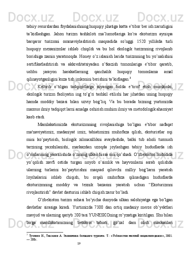 19tabiiy resurslardan foydalanishning huquqiy jihatiga katta e’tibor ber  ish zarurligini
ta’kidlashgan.   Jahon   turizm   tashkiloti   ma’lumotlariga   ko’ra   ekoturizm   ayniqsa
barqaror   turizmni   ommaviylashtirish   maqsadida   so’nggi   15 20   yillikda   turli
huquqiy   mexanizmlar   ishlab   chiqildi   va   bu   hol   ekologik   turizmning   rivojlanib
borishiga zamin yaratmoqda. Honey o’z islanish   larida turizmning bu yo’nalishini
sertifikatlashtirish   va   akkreditatsiyadan   o’tkazish   tomonlariga   e’tibor   qaratib,
ushbu   jarayon   harakatlarning   qanchalik   huquqiy   tomonlama   amal
qilinayotganligini kuza  tish imkonini berishini ta’kidlagan. 3
Keltirib   o’tilgan   tadqiqotlarga   suyangan   holda   e’tirof   etish   mumkinki,
ekologik   turizm   faoliyatin   ing   to’g’ri   tashkil   etilishi   har   jihatdan   uning   huquqiy
hamda   moddiy   bazasi   bilan   uzviy   bog’liq.   Va   bu   borada   bizning   yurtimizda
maxsus ilmiy tadqiqot  larni amalga oshirish muhim ilmiy va metodologik ahamiyat
kasb etadi.
Mamlakatimizda   ekoturizmning   rivojlanishiga   bo’lgan   e’tibor   nafaqat
ma'naviyatimiz,   madaniyat   imiz,   tabiatimizni   muhofaza   qilish,   ekoturistlar   oqi
mini   ko’paytirish,   biologik   xilma xillikni   avaylashda,   balki   tub   aholi   turmush
tarzining   yaxshilanishi,   markazdan   uzoqda   joylashgan   tabiiy   hududlarda   ish
o’rinlarining yaratilishida o’zining ulkan hissa  sini qo’shadi. O’zbekiston hududida
yo’qolish   xavfi   ostida   turgan   noyob   o’simlik   va   hayvonlarni   asrab   qolishda
ularning   turlarini   ko’paytirishni   maqsad   qiluvchi   milliy   bog’larni   yaratish
loyihalarini   ishlab   chiqish,   bu   orqali   muhofaza   qilinadigan   hududlarda
ekoturizmning   moddiy   va   texnik   bazasini   yaratish   uchun   “Ekoturizmni
rivojlantirish” davlat dasturini ishlab chiqish zarur bo’ladi.
O’zbekiston turizm sohasi  bo’yicha dunyoda ulkan salohiyatga ega bo’lgan
davlatlar   sirasiga   kiradi.   Yurtimizda   7300   dan   ortiq   madaniy   meros   ob’yektlari
mavjud va ularning qariyb 200 tasi YUNESKOning ro’yxatiga kiritilgan. Shu bilan
birga   mamlakatimizning   betakror   tabiati,   go’zal   dam   olish   maskanlari
3
  Тухлиев  Н., Таксанов  А. Экономика большого туризма.  Т.:  «Узбекистон  миллий  энциклопедияси», 2001.
— 208с.  
