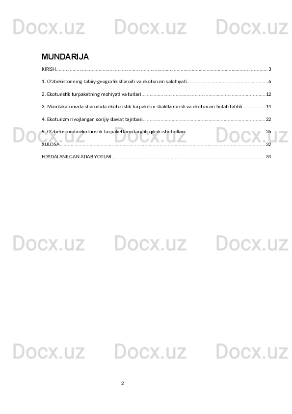 2MUNDARIJA
KIRISH .......................................................................................................................................................... 3
1. O'zbekistonning tabiiy-geografik sharoiti va ekoturizm salohiyati ........................................................... 6
2. Ekoturistik turpaketning mohiyati va turlari .......................................................................................... 12
3. Mamlakatimizda sharoitida ekoturistik turpaketni shakllantirish va ekoturizm holati tahlili ................. 14
4. Ekoturizm rivojlangan xorijiy davlat tajribasi ......................................................................................... 22
5. O'zbekistonda ekoturistik turpaketlarni targ'ib qilish istiqbollari .......................................................... 26
XULOSA ...................................................................................................................................................... 32
FOYDALANILGAN ADABIYOTLAR ................................................................................................................ 34 