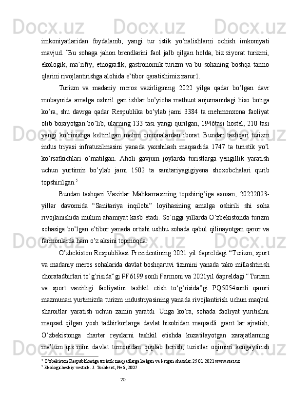 20imkoniyatlaridan   foydalanib,   yangi   tur   istik   yo’nalishlarni   ochish   imkoniyati
mavjud.   4
Bu   sohaga   jahon   brendlarini   faol   jalb   qilgan   holda,   biz   ziyorat   turizmi,
ekologik,   ma’rifiy,   etnografik,   gastronomik   turizm   va   bu   sohaning   boshqa   tarmo
qlarini rivojlantirishga alohida e’tibor qaratishimiz zarur1.
Turizm   va   madaniy   meros   vazirligining   2022   yilga   qadar   bo’lgan   davr
mobaynida   amalga   oshiril   gan   ishlar   bo’yicha   matbuot   anjumanidagi   hiso   botiga
ko’ra,   shu   davrga   qadar   Respublika   bo’ylab   jami   3384   ta   mehmonxona   faoliyat
olib borayotgan bo’lib, ularning 133 tasi  yangi  qurilgan, 1946tasi  hostel, 210 tasi
yangi   ko’rinishga   keltirilgan   mehm   onxonalardan   iborat.   Bundan   tashqari   turizm
indus   triyasi   infratuzilmasini   yanada   yaxshilash   maqsadida   1747   ta   turistik   yo’l
ko’rsatkichlari   o’rnatilgan.   Aholi   gavjum   joylarda   turistlarga   yengillik   yaratish
uchun   yurtimiz   bo’ylab   jami   1502   ta   sanitariya gigiyena   shoxobchalari   qurib
topshirilgan. 5
Bundan   tashqari   Vazirlar   Mahkamasining   topshirig’iga   asosan,   2022 2023 -
yillar   davomida   “Sanitariya   inqilobi”   loyihasining   amalga   oshirili   shi   soha
rivojlanishida muhim ahamiyat kasb etadi. So’nggi yillarda O’zbekistonda turizm
sohasiga bo’lgan e’tibor yanada ortishi ushbu sohada qabul qilinayotgan qaror va
farmonlarda ham o’z aksini topmoqda.
O’zbekiston Respublikasi Prezidentining 2021  yil 6 apreldagi “Turizm, sport
va madaniy meros sohalarida davlat boshqaruvi tizimini yanada tako   millashtirish
chora tadbirlari to’g’risida”gi PF 6199 sonli Farmoni va 2021 yil 6 apreldagi “Turizm
va   sport   vazirligi   faoliyatini   tashkil   etish   to‘g‘risida”gi   PQ 5054 sonli   qarori
mazmunan yurtimizda turizm industriyasining yanada rivojlantirish uchun maqbul
sharoitlar   yaratish   uchun   zamin   yaratdi.   Unga   ko’ra,   sohada   faoliyat   yuritishni
maqsad   qilgan   yosh   tadbirkorlarga   davlat   hisobidan   maqsadli   grant   lar   ajratish,
O’zbekistonga   charter   reyslarni   tashkil   etishda   kuzatilayotgan   xarajatlarning
ma’lum   qis   mini   davlat   tomonidan   qoplab   berish,   turistlar   oqimini   kengaytirish
4
  O’zbekiston Respublikasiga turistik maqsadlarga kelgan va ketgan shaxslar.25.01.2021.www.stat.uz
5
  Ekologicheskiy vestnik. J. Toshkent, № 6, 2007 