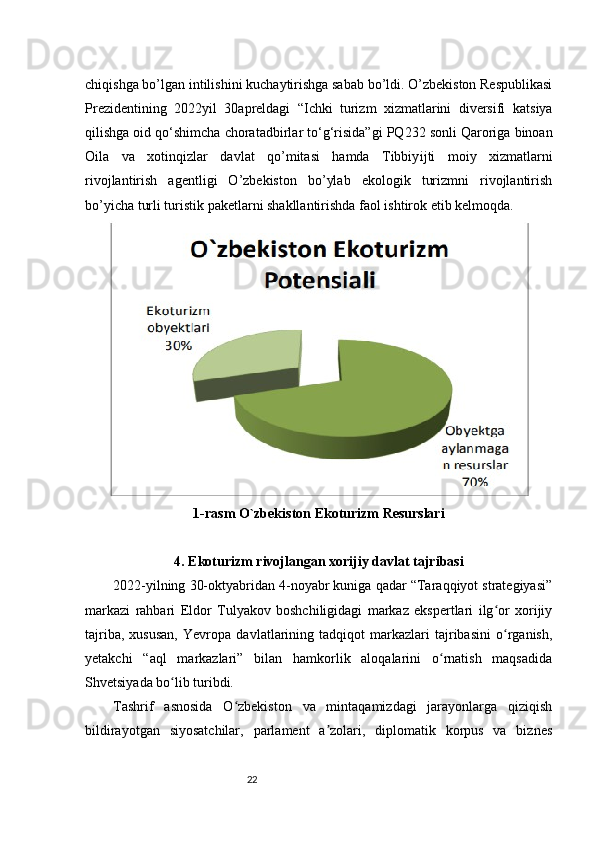 22chiqishga bo’lgan intilishini kuchaytirishga sabab bo’ldi. O’zbekiston Respublikasi
Prezidentining   2022 yil   30 apreldagi   “Ichki   turizm   xizmatlarini   diversifi   katsiya
qilishga oid qo‘shimcha chora tadbirlar to‘g‘risida”gi PQ 232 sonli Qaroriga binoan
Oila   va   xotin qizlar   davlat   qo’mitasi   hamda   Tibbiy ijti   moiy   xizmatlarni
rivojlantirish   agentligi   O’zbekiston   bo’ylab   ekologik   turizmni   rivojlantirish
bo’yicha turli turistik paketlarni shakllantirishda faol ishtirok etib kelmoqda.
1- rasm   O`zbekiston Ekoturizm Resurslari
4.  Ekoturizm   rivojlangan   xorijiy   davlat   tajribasi
2022-yilning 30-oktyabridan 4-noyabr kuniga qadar “Taraqqiyot strategiyasi”
markazi   rahbari   Eldor   Tulyakov   boshchiligidagi   markaz   ekspertlari   ilg or   xorijiyʻ
tajriba,   xususan,   Yevropa   davlatlarining   tadqiqot   markazlari   tajribasini   o rganish,
ʻ
yetakchi   “aql   markazlari”   bilan   hamkorlik   aloqalarini   o rnatish   maqsadida	
ʻ
Shvetsiyada bo lib turibdi.	
ʻ
Tashrif   asnosida   O zbekiston   va   mintaqamizdagi   jarayonlarga   qiziqish	
ʻ
bildirayotgan   siyosatchilar,   parlament   a zolari,   diplomatik   korpus   va   biznes	
ʼ 