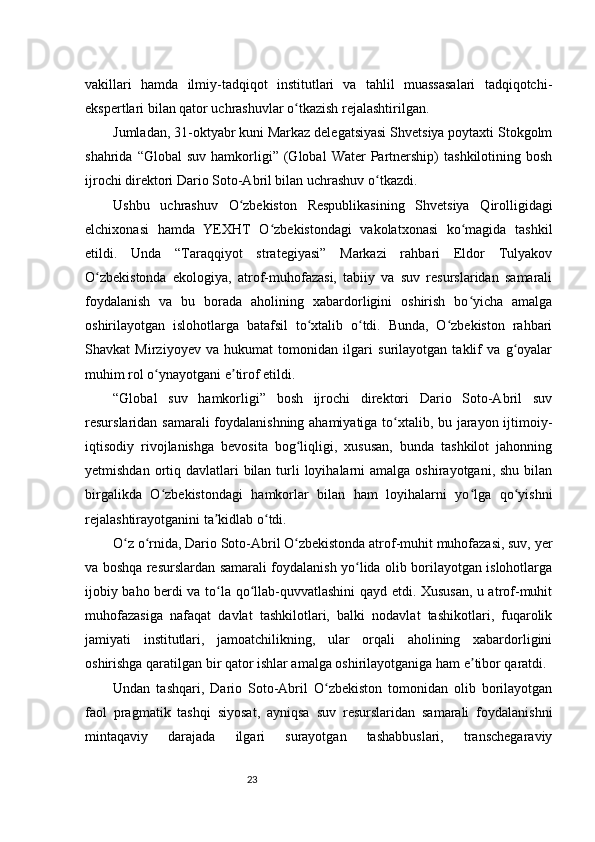 23vakillari   hamda   ilmiy-tadqiqot   institutlari   va   tahlil   muassasalari   tadqiqotchi-
ekspertlari bilan qator uchrashuvlar o tkazish rejalashtirilgan.ʻ
Jumladan, 31-oktyabr kuni Markaz delegatsiyasi Shvetsiya poytaxti Stokgolm
shahrida  “Global  suv   hamkorligi”  (Global  Water  Partnership)  tashkilotining   bosh
ijrochi direktori Dario Soto-Abril bilan uchrashuv o tkazdi.	
ʻ
Ushbu   uchrashuv   O zbekiston   Respublikasining   Shvetsiya   Qirolligidagi	
ʻ
elchixonasi   hamda   YEXHT   O zbekistondagi   vakolatxonasi   ko magida   tashkil	
ʻ ʻ
etildi.   Unda   “Taraqqiyot   strategiyasi”   Markazi   rahbari   Eldor   Tulyakov
O zbekistonda   ekologiya,   atrof-muhofazasi,   tabiiy   va   suv   resurslaridan   samarali	
ʻ
foydalanish   va   bu   borada   aholining   xabardorligini   oshirish   bo yicha   amalga	
ʻ
oshirilayotgan   islohotlarga   batafsil   to xtalib   o tdi.   Bunda,   O zbekiston   rahbari	
ʻ ʻ ʻ
Shavkat   Mirziyoyev   va   hukumat   tomonidan   ilgari   surilayotgan   taklif   va   g oyalar	
ʻ
muhim rol o ynayotgani e tirof etildi.	
ʻ ʼ
“Global   suv   hamkorligi”   bosh   ijrochi   direktori   Dario   Soto-Abril   suv
resurslaridan samarali  foydalanishning ahamiyatiga to xtalib, bu jarayon ijtimoiy-	
ʻ
iqtisodiy   rivojlanishga   bevosita   bog liqligi,   xususan,   bunda   tashkilot   jahonning	
ʻ
yetmishdan ortiq davlatlari  bilan  turli  loyihalarni  amalga  oshirayotgani, shu bilan
birgalikda   O zbekistondagi   hamkorlar   bilan   ham   loyihalarni   yo lga   qo yishni	
ʻ ʻ ʻ
rejalashtirayotganini ta kidlab o tdi.	
ʼ ʻ
O z o rnida, Dario Soto-Abril O zbekistonda atrof-muhit muhofazasi, suv, yer	
ʻ ʻ ʻ
va boshqa resurslardan samarali foydalanish yo lida olib borilayotgan islohotlarga	
ʻ
ijobiy baho berdi va to la qo llab-quvvatlashini qayd etdi. Xususan, u atrof-muhit	
ʻ ʻ
muhofazasiga   nafaqat   davlat   tashkilotlari,   balki   nodavlat   tashikotlari,   fuqarolik
jamiyati   institutlari,   jamoatchilikning,   ular   orqali   aholining   xabardorligini
oshirishga qaratilgan bir qator ishlar amalga oshirilayotganiga ham e tibor qaratdi.	
ʼ
Undan   tashqari,   Dario   Soto-Abril   O zbekiston   tomonidan   olib   borilayotgan	
ʻ
faol   pragmatik   tashqi   siyosat,   ayniqsa   suv   resurslaridan   samarali   foydalanishni
mintaqaviy   darajada   ilgari   surayotgan   tashabbuslari,   transchegaraviy 