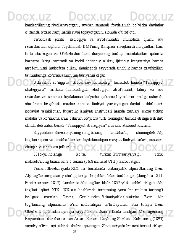24hamkorlikning   rivojlanayotgani,   suvdan   samarali   foydalanish   bo yicha   davlatlarʻ
o rtasida o zaro hamjihatlik rivoj topayotganini alohida e tirof etdi.	
ʻ ʻ ʼ
Ta kidlash   joizki,   ekologiya   va   atrof-muhitni   muhofaza   qilish,   suv	
ʼ
resurslaridan   oqilona   foydalanish   BMTning   Barqaror   rivojlanish   maqsadlari   ham
to la   aks   etgan   va   O zbekiston   ham   dunyoning   boshqa   mamlakatlari   qatorida	
ʻ ʻ
barqaror,   keng   qamrovli   va   izchil   iqtisodiy   o sish,   ijtimoiy   integratsiya   hamda	
ʻ
atrof-muhitni   muhofaza   qilish,   shuningdek   sayyorada   tinchlik   hamda   xavfsizlikni
ta minlashga ko maklashish majburiyatini olgan.	
ʼ ʻ
Uchrashuv   so nggida  “Global   suv   hamkorligi”  tashkiloti   hamda   “Taraqqiyot	
ʻ
strategiyasi”   markazi   hamkorligida   ekologiya,   atrof-muhit,   tabiiy   va   suv
resurslaridan   samarali   foydalanish   bo yicha   qo shma   loyihalarni   amalga   oshirish,	
ʻ ʻ
shu   bilan   birgalikda   mazkur   sohada   faoliyat   yuritayotgan   davlat   tashkilotlari,
nodavlat   tashkilotlar,   fuqarolik   jamiyati   institutlari   hamda   xususiy   sektor   uchun
malaka va ko nikmalarini oshirish bo yicha turli treninglar tashkil etishga kelishib	
ʻ ʻ
olindi, deb xabar beradi “Taraqqiyot strategiyasi” markazi Axborot xizmati.
Sayyohlarni   Shvetsariyaning   rang-barang   landshafti,   shuningdek,   Alp
tog lari	
ʻ   iqlimi va landshaftlaridan foydalanadigan mavjud faoliyat turlari, xususan,
chang i va alpinizm jalb qiladi.	
ʻ
2016-yil   holatiga   ko ra,   turizm	
ʻ   Shvetsariya   yalpi   ichki
mahsulotining   taxminan 2,6 foizini (16,8   milliard CHF) tashkil etgan.
Turizm   Shvetsariyada   XIX   asr   boshlarida   britaniyalik   alpinistlarning   Bern
Alp tog larining asosiy cho qqilariga chiqishlari bilan boshlangan (Jungfrau 1811,	
ʻ ʻ
Finsteraarhorn   1812).   Londonda   Alp   tog lari   klubi	
ʻ   1857-yilda   tashkil   etilgan.   Alp
tog lari   iqlimi   XIX—XX   asr   boshlarida   turizmning   yana   bir   muhim   tarmog i	
ʻ ʻ
bo lgan:   masalan   Davos,   Graubunden.
ʻ   Britaniyalik   alpinistlar   Bern   Alp
tog larining   alpinizmda   o rni   muhimligini   ta kidlaydilar.   Shu   tufayli   Bern
ʻ ʻ ʼ
Oberlendi   qadimdan   ayniqsa   sayyohlik   maskani   sifatida   tanilgan.   Meiringenning
Reyxenbax   sharsharasi   ser   Artur   Konan   Doylning   Sherlok   Xolmsning   (1893)
xayoliy o limi joyi sifatida shuhrat qozongan. 	
ʻ Shvetsariyada birinchi tashkil etilgan 