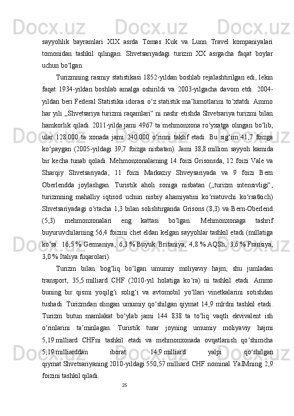 25sayyohlik   bayramlari   XIX   asrda   Tomas   Kuk   va   Lunn   Travel   kompaniyalari
tomonidan   tashkil   qilingan.   Shvetsariyadagi   turizm   XX   asrgacha   faqat   boylar
uchun bo lgan.ʻ
Turizmning rasmiy statistikasi  1852-yildan boshlab rejalashtirilgan edi, lekin
faqat   1934-yildan   boshlab   amalga   oshirildi   va   2003-yilgacha   davom   etdi.   2004-
yildan beri  Federal  Statistika idorasi  o z statistik  ma lumotlarini  to xtatdi. Ammo	
ʻ ʼ ʻ
har yili „Shvetsariya turizmi raqamlari“ ni nashr etishda Shvetsariya turizmi bilan
hamkorlik   qiladi.   2011-yilda   jami   4967   ta  mehmonxona   ro yxatga   olingan  bo lib,	
ʻ ʻ
ular   128.000   ta   xonada   jami   240.000   o rinni   taklif   etadi.   Bu   sig im   41,7   foizga	
ʻ ʻ
ko paygan   (2005-yildagi   39,7   foizga   nisbatan).   Jami   38,8	
ʻ   million   sayyoh   kamida
bir  kecha tunab qoladi. Mehmonxonalarning 14 foizi Grisonsda,  12 foizi  Vale va
Sharqiy   Shvetsariyada,   11   foizi   Markaziy   Shveysariyada   va   9   foizi   Bern
Oberlendda   joylashgan.   Turistik   aholi   soniga   nisbatan   („turizm   intensivligi“,
turizmning   mahalliy   iqtisod   uchun   nisbiy   ahamiyatini   ko rsatuvchi   ko rsatkich)	
ʻ ʻ
Shvetsariyadagi   o rtacha   1,3   bilan   solishtirganda   Grisons   (8,3)   va   Bern-Oberlend	
ʻ
(5,3)   mehmonxonalari   eng   kattasi   bo lgan.   Mehmonxonaga   tashrif	
ʻ
buyuruvchilarning 56,4 foizini chet eldan kelgan sayyohlar tashkil etadi (millatiga
ko ra:   16,5	
ʻ   %   Germaniya ,   6,3   %   Buyuk   Britaniya ,   4,8   %   AQSh ,   3,6   %   Fransiya ,
3,0   %   Italiya   fuqarolari).
Turizm   bilan   bog liq   bo lgan   umumiy   moliyaviy   hajm,   shu   jumladan	
ʻ ʻ
transport,   35,5   milliard   CHF   (2010-yil   holatiga   ko ra)   ni   tashkil   etadi.   Ammo	
ʻ
buning   bir   qismi   yoqilg i   solig i   va   avtomobil   yo llari   vinetkalarini   sotishdan	
ʻ ʻ ʻ
tushadi.   Turizmdan   olingan   umumiy  qo shilgan   qiymat   14,9   mlrdni   tashkil   etadi.	
ʻ
Turizm   butun   mamlakat   bo ylab   jami   144   838   ta   to liq   vaqtli   ekvivalent   ish	
ʻ ʻ
o rinlarini   ta minlagan.   Turistik   turar   joyning   umumiy   moliyaviy   hajmi	
ʻ ʼ
5,19   milliard   CHFni   tashkil   etadi   va   mehmonxonada   ovqatlanish   qo shimcha	
ʻ
5,19   milliarddan   iborat.   14,9   milliard   yalpi   qo shilgan
ʻ
qiymat   Shvetsariyaning   2010-yildagi   550,57   milliard   CHF   nominal   YaIMning   2,9
foizini tashkil qiladi. 