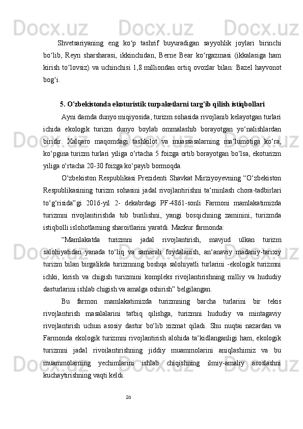 26Shvetsariyaning   eng   ko p   tashrif   buyuradigan   sayyohlik   joylari   birinchiʻ
bo lib,   Reyn   sharsharasi,   ikkinchidan,   Berne   Bear   ko rgazmasi   (ikkalasiga   ham	
ʻ ʻ
kirish   to lovsiz)   va   uchinchisi   1,8	
ʻ   milliondan   ortiq   ovozlar   bilan:   Bazel   hayvonot
bog i.	
ʻ
5. O'zbekistonda ekoturistik turpaketlarni targ'ib qilish istiqbollari
Ayni damda dunyo miqiyosida, turizm sohasida rivojlanib kelayotgan turlari
ichida   ekologik   turizm   dunyo   boylab   ommalashib   borayotgan   yo‘nalishlardan
biridir.   Xalqaro   maqomdagi   tashkilot   va   muassasalarning   ma‘lumotiga   ko‘ra,
ko‘pgina turizm turlari yiliga o‘rtacha 5 foizga ortib borayotgan bo‘lsa, ekoturizm
yiliga o‘rtacha 20-30 foizga ko‘payib bormoqda.
O‘zbekiston   Respublikasi   Prezidenti   Shavkat  Mirziyoyevning  “O‘zbekiston
Respublikasining   turizm   sohasini   jadal   rivojlantirishni   ta‘minlash   chora-tadbirlari
to‘g‘risida”gi   2016-yil   2-   dekabrdagi   PF-4861-sonli   Farmoni   mamlakatimizda
turizmni   rivojlantirishda   tub   burilishni,   yangi   bosqichning   zaminini,   turizmda
istiqbolli islohotlarning sharoitlarini yaratdi. Mazkur farmonda:
“Mamlakatda   turizmni   jadal   rivojlantirish,   mavjud   ulkan   turizm
salohiyatidan   yanada   to‘liq   va   samarali   foydalanish,   an‘anaviy   madaniy-tarixiy
turizm   bilan   birgalikda   turizmning   boshqa   salohiyatli   turlarini   -ekologik   turizmni
ichki,   kirish   va   chigish   turizmini   kompleks   rivojlantirishning   milliy   va   hududiy
dasturlarini ishlab chigish va amalga oshirish” belgilangan.
Bu   farmon   mamlakatimizda   turizmning   barcha   turlarini   bir   tekis
rivojlantirish   masalalarini   tatbiq   qilishga,   turizmni   hududiy   va   mintagaviy
rivojlantirish   uchun   asosiy   dastur   bo‘lib   xizmat   qiladi.   Shu   nuqtai   nazardan   va
Farmonda   ekologik   turizmni   rivojlantirish   alohida   ta‘kidlanganligi   ham,   ekologik
turizmni   jadal   rivoilantirishning   jiddiy   muammolarini   aniqlashimiz   va   bu
muammolarning   yechimlarini   ishlab   chiqishning   ilmiy-amaliy   asoslashni
kuchaytirishning vaqti keldi. 