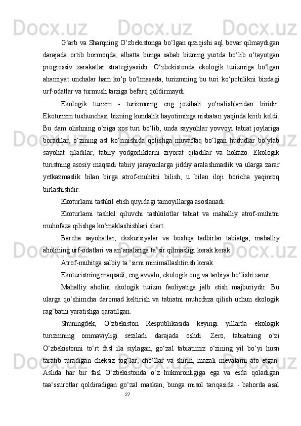 27G‘arb va Sharqning O‘zbekistonga bo‘lgan qiziqishi aql bovar qilmaydigan
darajada   ortib   bormoqda,   albatta   bunga   sabab   bizning   yurtda   bo‘lib   o‘tayotgan
progressiv   xarakatlar   strategiyasidir.   O‘zbekistonda   ekologik   turizmiga   bo‘lgan
ahamiyat   unchalar   ham   ko‘p   bo‘lmasada,   turizmning   bu   turi   ko‘pchilikni   bizdagi
urf-odatlar va turmush tarziga befarq qoldirmaydi.
Ekologik   turizm   -   turizmning   eng   jozibali   yo‘nalishlaridan   biridir.
Ekoturizm tushunchasi bizning kundalik hayotimizga nisbatan yaqinda kirib keldi.
Bu   dam   olishning   o‘ziga  xos   turi   bo‘lib,  unda   sayyohlar   yovvoyi   tabiat   joylariga
boradilar,   o‘zining   asl   ko‘rinishida   qolishga   muvaffaq   bo‘lgan   hududlar   bo‘ylab
sayohat   qiladilar,   tabiiy   yodgorliklarni   ziyorat   qiladilar   va   hokazo.   Ekologik
turistning  asosiy   maqsadi   tabiiy jarayonlarga jiddiy  aralashmaslik  va  ularga  zarar
yetkazmaslik   bilan   birga   atrof-muhitni   bilish,   u   bilan   iloji   boricha   yaqinroq
birlashishdir.
Ekoturlarni tashkil etish quyidagi tamoyillarga asoslanadi:
Ekoturlarni   tashkil   qiluvchi   tashkilotlar   tabiat   va   mahalliy   atrof-muhitni
muhofaza qilishga ko‘maklashishlari shart.
Barcha   sayohatlar,   ekskursiyalar   va   boshqa   tadbirlar   tabiatga,   mahalliy
aholining urf-odatlari va an‘analariga ta’sir qilmasligi kerak kerak.
Atrof-muhitga salbiy ta ‘sirni minimallashtirish kerak.
Ekoturistning maqsadi, eng avvalo, ekologik ong va tarbiya bo‘lishi zarur.
Mahalliy   aholini   ekologik   turizm   faoliyatiga   jalb   etish   majburiydir.   Bu
ularga   qo‘shimcha   daromad   keltirish   va   tabiatni   muhofaza   qilish   uchun   ekologik
rag‘batni yaratishga qaratilgan.
Shuningdek,   O‘zbekiston   Respublikasida   keyingi   yillarda   ekologik
turizmning   ommaviyligi   sezilarli   darajada   oshdi.   Zero,   tabiatning   o‘zi
O‘zbekistonni   to‘rt   fasl   ila   siylagan,   go‘zal   tabiatimiz   o‘zining   yil   bo‘yi   husn
taratib   turadigan   cheksiz   tog‘lar,   cho‘llar   va   shirin,   mazali   mevalarni   ato   etgan.
Aslida   har   bir   fasl   O‘zbekistonda   o‘z   hukmronligiga   ega   va   esda   qoladigan
taa‘ssurotlar   qoldiradigan   go‘zal   maskan,   bunga   misol   tariqasida   -   bahorda   asal 