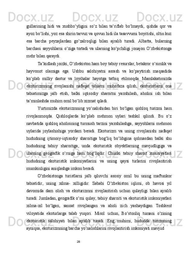 28gullarining   hidi   va   xushbo‘yligini   so‘z   bilan   ta‘riflab   bo‘lmaydi,   qishda   qor   va
ayoz bo‘lishi, yoz esa shirin tarvuz va qovun hidi ila tasavvurni boyitishi, oltin kuz
esa   barcha   peyzajlardan   go‘zalroqligi   bilan   ajralib   turadi.   Albatta,   bularning
barchasi  sayyohlarni  o‘ziga tortadi  va ularning ko‘pchiligi  jonajon O‘zbekistonga
mehr bilan qaraydi.
Ta’kidlash joizki, O‘zbekiston ham boy tabiiy resurslar, betakror o‘simlik va
hayvonot   olamiga   ega.   Ushbu   salohiyatni   asrash   va   ko‘paytirish   maqsadida
ko‘plab   milliy   dastur   va   loyihalar   hayotga   tatbiq   etilmoqda.   Mamlakatimizda
ekoturizmning   rivojlanishi   nafaqat   tabiatni   muhofaza   qilish,   ekoturistlarni   ona
tabiatimizga   jalb   etish,   balki   iqtisodiy   sharoitni   yaxshilash,   aholini   ish   bilan
ta’minlashda muhim omil bo‘lib xizmat qiladi.
Yurtimizda   ekoturizmning   yo‘nalishidan   biri   bo‘lgan   qishloq   turizmi   ham
rivojlanmoqda.   Qishloqlarda   ko‘plab   mehmon   uylari   tashkil   qilindi.   Bu   o‘z
navbatida   qishloq   aholisining   turmush   tarzini   yaxshilashga,   sayyohlarni   mehmon
uylarida   joylashishiga   yordam   beradi.   Ekoturizm   va   uning   rivojlanishi   nafaqat
hududning   ijtimoiy-iqtisodiy   sharoitiga   bog‘liq   bo‘libgina   qolmasdan   balki   shu
hududning   tabiiy   sharoitiga,   unda   ekoturistik   obyektlarning   mavjudligiga   va
ularning   geografik   o‘rniga   ham   bog‘liqdir.   Chunki   tabiiy   sharoit   xususiyatlari
hududning   ekoturistik   imkoniyatlarini   va   uning   qaysi   turlarini   rivojlantirish
mumkinligini aniqlashga imkon beradi.
O‘zbekistonga   turistlarni   jalb   qiluvchi   asosiy   omil   bu   uning   maftunkor
tabiatidir,   uning   xilma-   xilligidir.   Sababi   O‘zbekiston   iqlimi,   ob   havosi   yil
davomida   dam   olish   va   ekoturizmni   rivojlantirish   uchun   qulayligi   bilan   ajralib
turadi. Jumladan, geografik o‘rni qulay, tabiiy sharoiti va ekoturistik imkoniyatlari
xilma-xil   bo‘lgan,   sanoat   rivojlangan   va   aholi   zich   yashaydigan   Toshkent
viloyatida   ekoturlarga   talab   yuqori.   Misol   uchun,   Bo‘stonliq   tumani   o‘zining
ekoturistik   salohiyati   bilan   ajralib   turadi.   Eng   muhimi,   hududda   turizmning
ayniqsa, ekoturizmning barcha yo‘nalishlarini rivojlantirish imkoniyati mavjud 