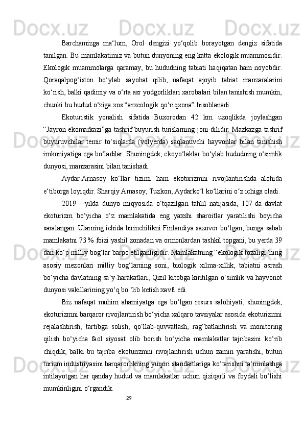 29Barchamizga   ma‘lum,   Orol   dengizi   yo‘qolib   borayotgan   dengiz   sifatida
tanilgan. Bu mamlakatimiz va butun dunyoning eng katta ekologik muammosidir.
Ekologik   muammolarga   qaramay,   bu   hududning   tabiati   haqiqatan   ham   noyobdir.
Qoraqalpog‘iston   bo‘ylab   sayohat   qilib,   nafaqat   ajoyib   tabiat   manzaralarini
ko‘rish, balki qadimiy va o‘rta asr yodgorliklari xarobalari bilan tanishish mumkin,
chunki bu hudud o‘ziga xos “arxeologik qo‘riqxona” hisoblanadi.
Ekoturistik   yonalish   sifatida   Buxorodan   42   km   uzoqlikda   joylashgan
“Jayron ekomarkazi”ga tashrif buyurish turislarning joni-dilidir. Mazkazga tashrif
buyuruvchilar   temir   to‘siqlarda   (volyerda)   saqlanuvchi   hayvonlar   bilan   tanishish
imkoniyatiga ega bo‘ladilar. Shuningdek, ekoyo‘laklar bo‘ylab hududning o‘simlik
dunyosi, manzarasini bilan tanishadi.
Aydar-Arnasoy   ko‘llar   tizimi   ham   ekoturizmni   rivojlantirishda   alohida
e‘tiborga loyiqdir. Sharqiy Arnasoy, Tuzkon, Aydarko l ko llarini o z ichiga oladi.ʻ ʻ ʻ
2019   -   yilda   dunyo   miqyosida   o‘tqazilgan   tahlil   natijasida,   107-da   davlat
ekoturizm   bo‘yicha   o‘z   mamlakatida   eng   yaxshi   sharoitlar   yaratilishi   boyicha
saralangan. Ularning ichida birinchilikni Finlandiya sazovor bo‘lgan, bunga sabab
mamlakatni 73 % foizi yashil zonadan va ormonlardan tashkil topgani, bu yerda 39
dan ko‘p milliy bog‘lar barpo etilganligidir. Mamlakatning “ekologik tozaligi”ning
asosiy   mezonlari   milliy   bog‘larning   soni,   biologik   xilma-xillik,   tabiatni   asrash
bo‘yicha davlatning sa‘y-harakatlari, Qizil kitobga kiritilgan o‘simlik va hayvonot
dunyosi vakillarining yo‘q bo ‘lib ketish xavfi edi.
Biz   nafaqat   muhim   ahamiyatga   ega   bo‘lgan   resurs   salohiyati,   shuningdek,
ekoturizmni barqaror rivojlantirish bo‘yicha xalqaro tavsiyalar asosida ekoturizmni
rejalashtirish,   tartibga   solish,   qo‘llab-quvvatlash,   rag‘batlantirish   va   monitoring
qilish   bo‘yicha   faol   siyosat   olib   borish   bo‘yicha   mamlakatlar   tajribasini   ko‘rib
chiqdik,   balki   bu   tajriba   ekoturizmni   rivojlantirish   uchun   zamin   yaratishi,   butun
turizm industriyasini barqarorlikning yuqori standartlariga ko‘tarishni ta‘minlashga
intilayotgan har qanday hudud va mamlakatlar uchun qiziqarli va foydali bo‘lishi
mumkinligini o‘rgandik. 