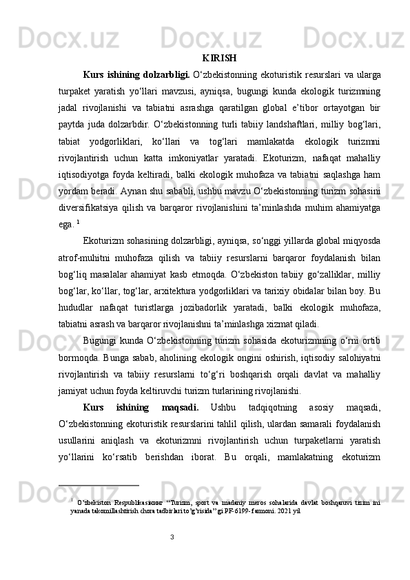 3 KIRISH
Kurs ishining dolzarbligi.   O‘zbekistonning  ekoturistik resurslari va ularga
turpaket   yaratish   yo‘llari   mavzusi,   ayniqsa,   bugungi   kunda   ekologik   turizmning
jadal   rivojlanishi   va   tabiatni   asrashga   qaratilgan   global   e’tibor   ortayotgan   bir
paytda   juda   dolzarbdir.   O‘zbekistonning   turli   tabiiy   landshaftlari,   milliy   bog‘lari,
tabiat   yodgorliklari,   ko‘llari   va   tog‘lari   mamlakatda   ekologik   turizmni
rivojlantirish   uchun   katta   imkoniyatlar   yaratadi.   Ekoturizm,   nafaqat   mahalliy
iqtisodiyotga   foyda   keltiradi,   balki   ekologik   muhofaza   va   tabiatni   saqlashga   ham
yordam beradi. Aynan shu sababli, ushbu mavzu O‘zbekistonning turizm sohasini
diversifikatsiya   qilish   va   barqaror   rivojlanishini   ta’minlashda   muhim   ahamiyatga
ega.  1
Ekoturizm sohasining dolzarbligi, ayniqsa, so‘nggi yillarda global miqyosda
atrof-muhitni   muhofaza   qilish   va   tabiiy   resurslarni   barqaror   foydalanish   bilan
bog‘liq   masalalar   ahamiyat   kasb   etmoqda.   O‘zbekiston   tabiiy   go‘zalliklar,   milliy
bog‘lar, ko‘llar, tog‘lar, arxitektura yodgorliklari va tarixiy obidalar bilan boy. Bu
hududlar   nafaqat   turistlarga   jozibadorlik   yaratadi,   balki   ekologik   muhofaza,
tabiatni asrash va barqaror rivojlanishni ta’minlashga xizmat qiladi.
Bugungi   kunda   O‘zbekistonning   turizm   sohasida   ekoturizmning   o‘rni   ortib
bormoqda.  Bunga  sabab,  aholining  ekologik ongini   oshirish,  iqtisodiy  salohiyatni
rivojlantirish   va   tabiiy   resurslarni   to‘g‘ri   boshqarish   orqali   davlat   va   mahalliy
jamiyat uchun foyda keltiruvchi turizm turlarining rivojlanishi.
Kurs   ishining   maqsadi.   Ushbu   tadqiqotning   asosiy   maqsadi,
O‘zbekistonning ekoturistik resurslarini tahlil qilish, ulardan samarali foydalanish
usullarini   aniqlash   va   ekoturizmni   rivojlantirish   uchun   turpaketlarni   yaratish
yo‘llarini   ko‘rsatib   berishdan   iborat.   Bu   orqali,   mamlakatning   ekoturizm
1
  O’zbekiston   Respublikasiнинг   “Turizm,   sport   va   madaniy   meros   sohalarida   davlat   boshqaruvi   tizim   ini
yanada takomillashtirish chora tadbirlari to’g’risida” gi PF-6199- farmoni. 2021 yil  