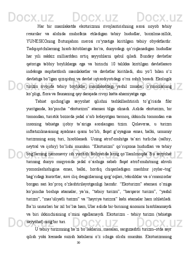 30Har   bir   mamlakatda   ekoturizmni   rivojlantirishning   asosi   noyob   tabiiy
resurslar   va   alohida   muhofaza   etiladigan   tabiiy   hududlar,   bioxilma-xillik,
YUNESKOning   Butunjahon   merosi   ro yxatiga   kiritilgan   tabiiy   obyektlardir.ʻ
Tadqiqotchilarning   hisob-kitoblariga   ko‘ra,   dunyodagi   qo‘riqlanadigan   hududlar
har   yili   sakkiz   milliarddan   ortiq   sayyohlarni   qabul   qiladi.   Bunday   davlatlar
qatoriga   tabbiy   boyliklarga   ega   va   birinchi   10   talikka   kiritilgan   davlatlararo
indeksga   raqobatdosh   mamlakatlar   va   davlatlar   kiritiladi,   shu   yo‘l   bilan   o‘z
davlatiga bo‘lgan qiziqishni va davlat iqtisodiyotidagi o‘rni oshib boradi. Ekologik
turizm   rivojida   tabiiy   boyliklar,   mamlakatdagi   yashil   zonalar,   o‘rmonlarning
ko‘pligi, flora va faunaning qay darajada rivoji katta ahamiyatga ega.
Tabiat   quchog’iga   sayyohat   qilishni   tashkillashtirish   to’g’risida   fikr
yuritganda,   ko’pincha   “ekoturizm”   atamasi   tilga   olinadi.   Aslida   ekoturizm,   bir
tomondan, turistik bozorda jadal  o’sib kelayotgan tarmoq, ikkinchi tomondan esa
insoning   tabiatga   ijobiy   ta’siriga   asoslangan   tizim.   Qolaversa,   u   turizm
infratuzilmasining   ajralmas   qismi   bo’lib,   faqat   g’oyagina   emas,   balki,   umumiy
turizmning   aniq   turi,   hisoblanadi.   Uning   atrof-muhitga   ta’siri   turlicha   (salbiy,
neytral   va   ijobiy)   bo’lishi   mumkin.   “Ekoturizm”   qo’riqxona   hududlari   va   tabiiy
bog’larning zamonaviy  ish  yuritish  faoliyatida  keng qo’llanilmoqda. Bu  sayyohat
turining   dunyo   miqyosida   jadal   o’sishiga   sabab   faqat   atrof-muhitning   ahvoli
yomonlashishigina   emas,   balki,   hordiq   chiqariladigan   mashhur   joylar–tog’
bag’ridagi kurortlar, suvi iliq dengizlarning qirg’oqlari, tekisliklar va o’rmonzorlar
borgan   sari   ko’proq   o’zlashtirilayotganligi   hamdir.   “Ekoturizm”   atamasi   o’rniga
ko’pincha   boshqa   atamalar,   ya’ni,   “tabiiy   turizm”,   “barqaror   turizm”,   “yashil
turizm”, “mas’uliyatli  turizm” va “hayriya turizmi” kabi atamalar ham ishlatiladi.
Ba’zi unsurlari bir xil bo’lsa ham, Ular aslida bir-birining sinonimi hisoblanmaydi
va   biri   ikkinchisining   o’rnini   egallamaydi.   Ekoturizm   -   tabiiy   turizm   (tabiatga
sayyohat) ning bir turi. 
U tabiiy turizmning ba’zi bo’laklarini, masalan, sarguzashtli turizm–otda sayr
qilish   yoki   kemada   suzish   kabilarni   o’z   ichiga   olishi   mumkin.   Ekoturizmning 