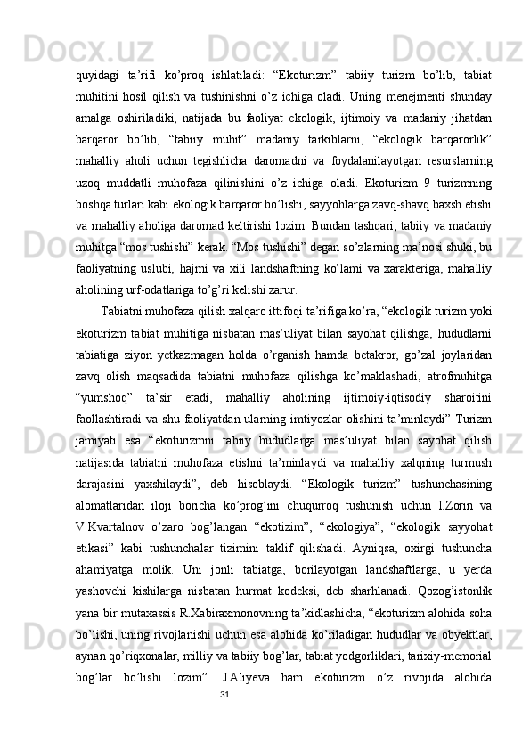 31quyidagi   ta’rifi   ko’proq   ishlatiladi:   “Ekoturizm”   tabiiy   turizm   bo’lib,   tabiat
muhitini   hosil   qilish   va   tushinishni   o’z   ichiga   oladi.   Uning   menejmenti   shunday
amalga   oshiriladiki,   natijada   bu   faoliyat   ekologik,   ijtimoiy   va   madaniy   jihatdan
barqaror   bo’lib,   “tabiiy   muhit”   madaniy   tarkiblarni,   “ekologik   barqarorlik”
mahalliy   aholi   uchun   tegishlicha   daromadni   va   foydalanilayotgan   resurslarning
uzoq   muddatli   muhofaza   qilinishini   o’z   ichiga   oladi.   Ekoturizm   9   turizmning
boshqa turlari kabi ekologik barqaror bo’lishi, sayyohlarga zavq-shavq baxsh etishi
va mahalliy aholiga daromad keltirishi lozim. Bundan tashqari, tabiiy va madaniy
muhitga “mos tushishi” kerak. “Mos tushishi” degan so’zlarning ma’nosi shuki, bu
faoliyatning   uslubi,   hajmi   va   xili   landshaftning   ko’lami   va   xarakteriga,   mahalliy
aholining urf-odatlariga to’g’ri kelishi zarur. 
Tabiatni muhofaza qilish xalqaro ittifoqi ta’rifiga ko’ra, “ekologik turizm yoki
ekoturizm   tabiat   muhitiga   nisbatan   mas’uliyat   bilan   sayohat   qilishga,   hududlarni
tabiatiga   ziyon   yetkazmagan   holda   o’rganish   hamda   betakror,   go’zal   joylaridan
zavq   olish   maqsadida   tabiatni   muhofaza   qilishga   ko’maklashadi,   atrofmuhitga
“yumshoq”   ta’sir   etadi,   mahalliy   aholining   ijtimoiy-iqtisodiy   sharoitini
faollashtiradi   va  shu  faoliyatdan  ularning  imtiyozlar  olishini  ta’minlaydi”  Turizm
jamiyati   esa   “ekoturizmni   tabiiy   hududlarga   mas’uliyat   bilan   sayohat   qilish
natijasida   tabiatni   muhofaza   etishni   ta’minlaydi   va   mahalliy   xalqning   turmush
darajasini   yaxshilaydi”,   deb   hisoblaydi.   “Ekologik   turizm”   tushunchasining
alomatlaridan   iloji   boricha   ko’prog’ini   chuqurroq   tushunish   uchun   I.Zorin   va
V.Kvartalnov   o’zaro   bog’langan   “ekotizim”,   “ekologiya”,   “ekologik   sayyohat
etikasi”   kabi   tushunchalar   tizimini   taklif   qilishadi.   Ayniqsa,   oxirgi   tushuncha
ahamiyatga   molik.   Uni   jonli   tabiatga,   borilayotgan   landshaftlarga,   u   yerda
yashovchi   kishilarga   nisbatan   hurmat   kodeksi,   deb   sharhlanadi.   Qozog’istonlik
yana bir mutaxassis R.Xabiraxmonovning ta’kidlashicha, “ekoturizm alohida soha
bo’lishi,  uning  rivojlanishi   uchun  esa  alohida  ko’riladigan hududlar  va  obyektlar,
aynan qo’riqxonalar, milliy va tabiiy bog’lar, tabiat yodgorliklari, tarixiy-memorial
bog’lar   bo’lishi   lozim”.   J.Aliyeva   ham   ekoturizm   o’z   rivojida   alohida 