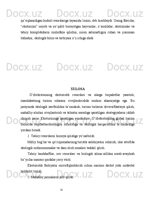 32qo’riqlanadigan hudud resurslariga tayanishi lozim, deb hisoblaydi. Uning fikricha,
“ekoturizm” noyob va yo’qolib borayotgan hayvonlar, o’simliklar, ekotizimlar  va
tabiiy   komplekslarni   muhofaza   qilishni;   inson   salomatligini   ruhan   va   jismonan
tiklashni; ekologik bilim va tarbiyani o’z ichiga oladi.
XULOSA
O‘zbekistonning   ekoturistik   resurslari   va   ularga   turpaketlar   yaratish,
mamlakatning   turizm   sohasini   rivojlantirishda   muhim   ahamiyatga   ega.   Bu
jarayonda ekologik xavfsizlikni ta’minlash, turizm turlarini diversifikatsiya qilish,
mahalliy aholini rivojlantirish va tabiatni asrashga qaratilgan strategiyalarni ishlab
chiqish   zarur.   Ekoturizmga   qaratilgan   yondashuv,   O‘zbekistonning   global   turizm
bozorida   raqobatbardoshligini   oshirishga   va   ekologik   barqarorlikni   ta’minlashga
yordam beradi.
1. Tabiiy resurslarni himoya qilishga yo‘naltirish
Milliy bog‘lar va qo‘riqxonalarning turistik salohiyatini oshirish, ular atrofida
ekologik mehmonxonalar va dam olish zonalari tashkil qilish.
Tabiiy   landshaftlar,   suv   resurslari   va   biologik   xilma-xillikni   asrab-avaylash
bo‘yicha maxsus qoidalar joriy etish.
Ekoturistik   faoliyatni   muvofiqlashtirish   uchun   maxsus   davlat   yoki   nodavlat
tashkilot tuzish.
2. Mahalliy jamoalarni jalb qilish 