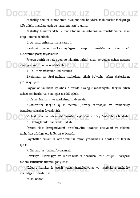 33Mahalliy   aholini   ekoturizmni   rivojlantirish   bo‘yicha   tadbirkorlik   faoliyatiga
jalb qilish, masalan, qishloq turizmini targ‘ib qilish.
Mahalliy   hunarmandchilik   mahsulotlari   va   oshxonasini   turistik   yo‘nalishlar
orqali ommalashtirish.
3. Barqaror infratuzilmani yaratish
Ekologik   zarar   yetkazmaydigan   transport   vositalaridan   (velosiped,
elektrotransport) foydalanish.
Piyoda yurish va velosiped yo‘laklarini tashkil etish, sayyohlar uchun maxsus
ekologik yo‘riqnomalar ishlab chiqish.
4. Ta'lim va xabardorlikni oshirish
Ekoturizm   va   atrof-muhitni   muhofaza   qilish   bo‘yicha   ta'lim   dasturlarini
yo‘lga qo‘yish.
Sayyohlar   va   mahalliy   aholi   o‘rtasida   ekologik   madaniyatni   targ‘ib   qilish
uchun seminarlar va treninglar tashkil qilish.
5. Raqamlashtirish va marketing strategiyalari
Ekoturizmni   targ‘ib   qilish   uchun   ijtimoiy   tarmoqlar   va   zamonaviy
texnologiyalardan foydalanish.
Virtual turlar va onlayn platformalar orqali ekoturistik yo‘nalishlarni tanitish.
6. Ekologik tadbirlar tashkil qilish
Daraxt   ekish   kampaniyalari,   atrof-muhitni   tozalash   aksiyalari   va   tabiatni
muhofaza qilishga oid tadbirlar o‘tkazish.
Sayohatlar   davomida   atrof-muhitga   zarar   yetkazmaslik   qoidalarini   targ‘ib
qilish.
7. Xalqaro tajribadan foydalanish
Shvetsiya,   Norvegiya   va   Kosta-Rika   tajribasidan   kelib   chiqib,   "barqaror
turizm sertifikati" tizimini joriy etish.
Xalqaro   hamkorlik   orqali   yangi   texnologiyalar   va   tajribalarni   mahalliy
sharoitga moslashtirish.
Misol uchun: 