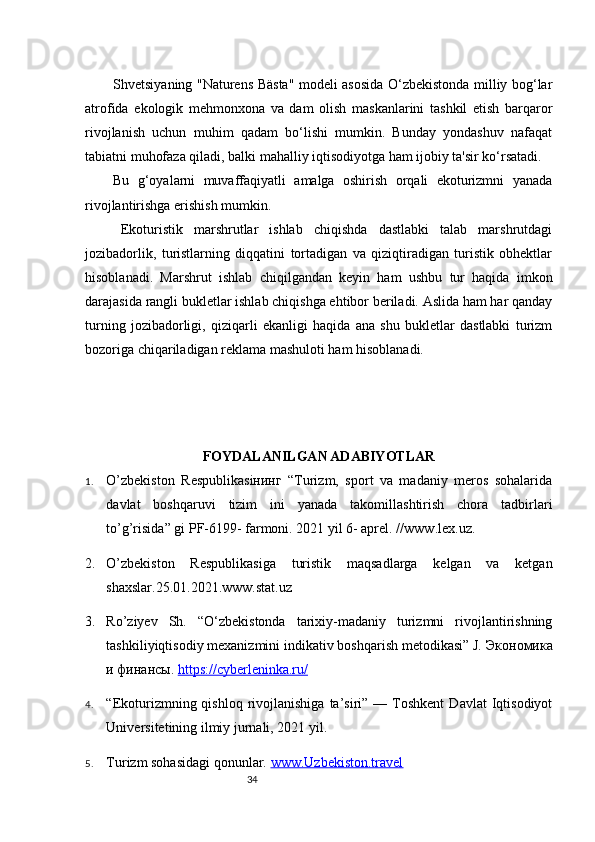 34Shvetsiyaning "Naturens Bästa" modeli asosida O‘zbekistonda milliy bog‘lar
atrofida   ekologik   mehmonxona   va   dam   olish   maskanlarini   tashkil   etish   barqaror
rivojlanish   uchun   muhim   qadam   bo‘lishi   mumkin.   Bunday   yondashuv   nafaqat
tabiatni muhofaza qiladi, balki mahalliy iqtisodiyotga ham ijobiy ta'sir ko‘rsatadi.
Bu   g‘oyalarni   muvaffaqiyatli   amalga   oshirish   orqali   ekoturizmni   yanada
rivojlantirishga erishish mumkin.
Ekoturistik   marshrutlar   ishlab   chiqishda   dastlabki   talab   marshrutdagi
jozibadorlik,   turistlarning   diqqatini   tortadigan   va   qiziqtiradigan   turistik   obhektlar
hisoblanadi.   Marshrut   ishlab   chiqilgandan   keyin   ham   ushbu   tur   haqida   imkon
darajasida rangli bukletlar ishlab chiqishga ehtibor beriladi. Aslida ham har qanday
turning   jozibadorligi,   qiziqarli   ekanligi   haqida   ana   shu   bukletlar   dastlabki   turizm
bozoriga chiqariladigan reklama mashuloti ham hisoblanadi.
FOYDALANILGAN ADABIYOTLAR
1. O’zbekiston   Respublikasiнинг   “Turizm,   sport   va   madaniy   meros   sohalarida
davlat   boshqaruvi   tizim   ini   yanada   takomillashtirish   chora   tadbirlari
to’g’risida” gi PF-6199- farmoni. 2021 yil 6- aprel. // www.lex.uz .
2. O’zbekiston   Respublikasiga   turistik   maqsadlarga   kelgan   va   ketgan
shaxslar.25.01.2021.www.stat.uz
3. Ro’ziyev   Sh.   “O‘zbekistonda   tarixiy-madaniy   turizmni   rivojlantirishning
tashkiliyiqtisodiy mexanizmini indikativ boshqarish metodikasi” J.  Экономика
и   финансы .  https://cyberleninka.ru/  
4. “Ekoturizmning  qishloq  rivojlanishiga  ta’siri”  —  Toshkent  Davlat  Iqtisodiyot
Universitetining ilmiy jurnali, 2021 yil.
5. Turizm sohasidagi qonunlar.  www.Uzbekiston.travel 