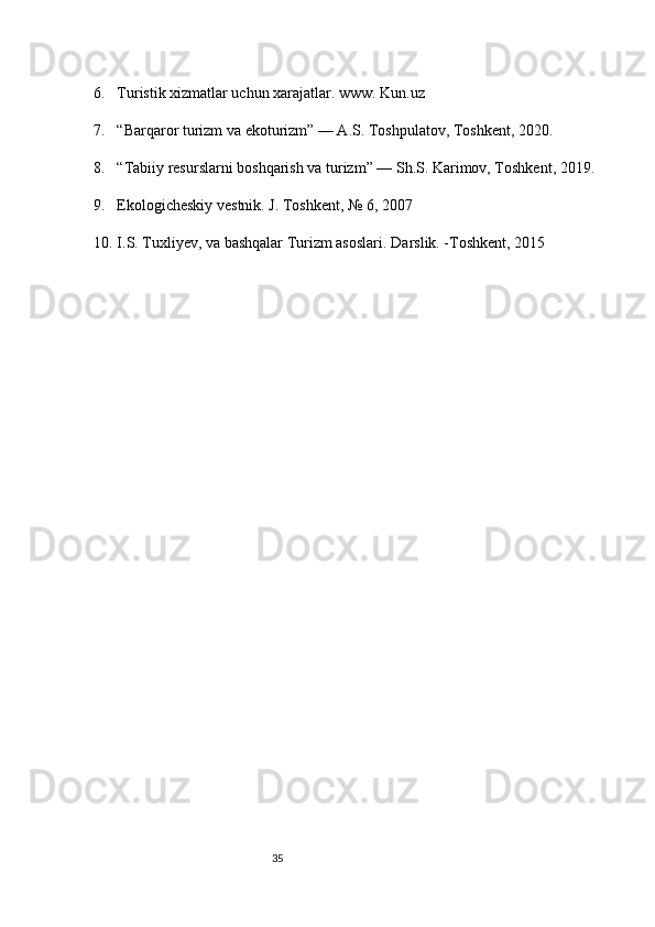356. Turistik xizmatlar uchun xarajatlar. www. Kun.uz
7. “Barqaror turizm va ekoturizm” — A.S. Toshpulatov, Toshkent, 2020.
8. “Tabiiy resurslarni boshqarish va turizm” — Sh.S. Karimov, Toshkent, 2019.
9. Ekologicheskiy vestnik. J. Toshkent, № 6, 2007
10. I.S. Tuxliyev, va bashqalar Turizm asoslari.  Darslik. -Toshkent, 2015 
