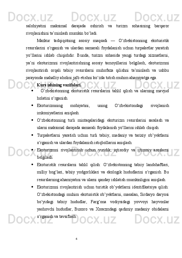 4salohiyatini   maksimal   darajada   oshirish   va   turizm   sohasining   barqaror
rivojlanishini ta’minlash mumkin bo‘ladi.
Mazkur   tadqiqotning   asosiy   maqsadi   —   O‘zbekistonning   ekoturistik
resurslarini   o‘rganish   va   ulardan   samarali   foydalanish   uchun   turpaketlar   yaratish
yo‘llarini   ishlab   chiqishdir.   Bunda,   turizm   sohasida   yangi   turdagi   xizmatlarni,
ya’ni   ekoturizmni   rivojlantirishning   asosiy   tamoyillarini   belgilash,   ekoturizmni
rivojlantirish   orqali   tabiiy   resurslarni   muhofaza   qilishni   ta’minlash   va   ushbu
jarayonda mahalliy aholini jalb etishni ko‘zda tutish muhim ahamiyatga ega.
Kurs ishining vazifalari.  
     O‘zbekistonning   ekoturistik   resurslarini   tahlil   qilish   va   ularning   mavjud
holatini o‘rganish.
 Ekoturizmning   mohiyatini,   uning   O‘zbekistondagi   rivojlanish
imkoniyatlarini aniqlash.
 O‘zbekistonning   turli   mintaqalaridagi   ekoturizm   resurslarini   saralash   va
ularni maksimal darajada samarali foydalanish yo‘llarini ishlab chiqish.
 Turpaketlarni   yaratish   uchun   turli   tabiiy,   madaniy   va   tarixiy   ob’yektlarni
o‘rganish va ulardan foydalanish istiqbollarini aniqlash.
 Ekoturizmni   rivojlantirish   uchun   yuridik,   iqtisodiy   va   ijtimoiy   asoslarni
belgilash.
 Ekoturistik   resurslarni   tahlil   qilish:   O‘zbekistonning   tabiiy   landshaftlari,
milliy   bog‘lari,   tabiiy   yodgorliklari   va   ekologik   hududlarini   o‘rganish.   Bu
resurslarning ahamiyatini va ularni qanday ishlatish mumkinligini aniqlash.
 Ekoturizmni   rivojlantirish   uchun   turistik   ob’yektlarni   identifikatsiya   qilish:
O‘zbekistondagi  muhim  ekoturistik ob’yektlarni, masalan, Sirdaryo daryosi
bo‘yidagi   tabiiy   hududlar,   Farg‘ona   vodiysidagi   yovvoyi   hayvonlar
yashovchi   hududlar,   Buxoro   va   Xorazmdagi   qadimiy   madaniy   obidalarni
o‘rganish va tavsiflash. 