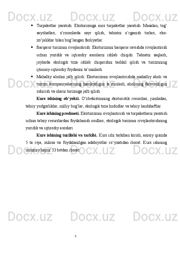 5 Turpaketlar   yaratish:   Ekoturizmga   mos   turpaketlar   yaratish.   Masalan,   tog‘
sayohatlari,   o‘rmonlarda   sayr   qilish,   tabiatni   o‘rganish   turlari,   eko-
xo‘jaliklar bilan bog‘langan faoliyatlar.
 Barqaror turizmni rivojlantirish:  Ekoturizmni barqaror ravishda rivojlantirish
uchun   yuridik   va   iqtisodiy   asoslarni   ishlab   chiqish.   Tabiatni   saqlash,
joylarda   ekologik   toza   ishlab   chiqarishni   tashkil   qilish   va   turizmning
ijtimoiy-iqtisodiy foydasini ta’minlash.
 Mahalliy   aholini   jalb   qilish:   Ekoturizmni   rivojlantirishda   mahalliy   aholi   va
turizm   kompaniyalarining   hamkorligini   ta’minlash,   aholining   farovonligini
oshirish va ularni turizmga jalb qilish.
Kurs   ishining   ob’yekti.   O‘zbekistonning   ekoturistik   resurslari,   jumladan,
tabiiy yodgorliklar, milliy bog‘lar, ekologik toza hududlar va tabiiy landshaftlar.
Kurs ishining predmeti.  Ekoturizmni rivojlantirish va turpaketlarni yaratish
uchun tabiiy resurslardan foydalanish usullari, ekologik turizmni rivojlantirishning
yuridik va iqtisodiy asoslari.
Kurs ishining tuzilishi va tarkibi.   Kurs ishi tarkiban kirish, asosiy qismda
5   ta   reja,   xulosa   va   foydalanilgan   adabiyotlar   ro‘yxatidan   iborat.   Kurs   ishining
umumiy hajmi 33 betdan iborat. 