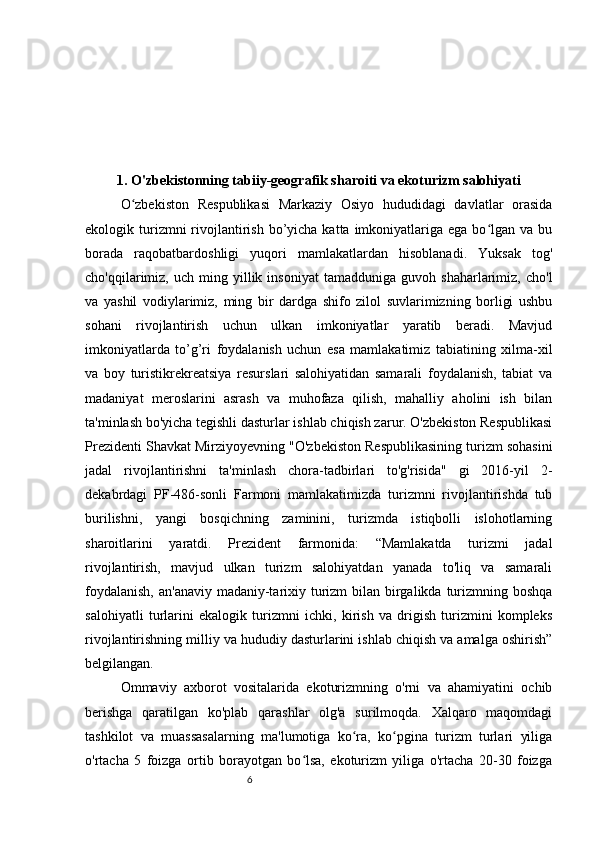 61. O'zbekistonning tabiiy-geografik sharoiti va ekoturizm salohiyati
O zbekiston   Respublikasi   Markaziy   Osiyo   hududidagi   davlatlar   orasidaʻ
ekologik turizmni  rivojlantirish  bo’yicha katta  imkoniyatlariga  ega  bo lgan  va  bu	
ʻ
borada   raqobatbardoshligi   yuqori   mamlakatlardan   hisoblanadi.   Yuksak   tog'
cho'qqilarimiz,  uch   ming  yillik  insoniyat   tamadduniga   guvoh   shaharlarimiz,   cho'l
va   yashil   vodiylarimiz,   ming   bir   dardga   shifo   zilol   suvlarimizning   borligi   ushbu
sohani   rivojlantirish   uchun   ulkan   imkoniyatlar   yaratib   beradi.   Mavjud
imkoniyatlarda   to’g’ri   foydalanish   uchun   esa   mamlakatimiz   tabiatining   xilma-xil
va   boy   turistikrekreatsiya   resurslari   salohiyatidan   samarali   foydalanish,   tabiat   va
madaniyat   meroslarini   asrash   va   muhofaza   qilish,   mahalliy   aholini   ish   bilan
ta'minlash bo'yicha tegishli dasturlar ishlab chiqish zarur. O'zbekiston Respublikasi
Prezidenti Shavkat Mirziyoyevning "O'zbekiston Respublikasining turizm sohasini
jadal   rivojlantirishni   ta'minlash   chora-tadbirlari   to'g'risida"   gi   2016-yil   2-
dekabrdagi   PF-486-sonli   Farmoni   mamlakatimizda   turizmni   rivojlantirishda   tub
burilishni,   yangi   bosqichning   zaminini,   turizmda   istiqbolli   islohotlarning
sharoitlarini   yaratdi.   Prezident   farmonida:   “Mamlakatda   turizmi   jadal
rivojlantirish,   mavjud   ulkan   turizm   salohiyatdan   yanada   to'liq   va   samarali
foydalanish,  an'anaviy madaniy-tarixiy turizm bilan birgalikda turizmning boshqa
salohiyatli   turlarini   ekalogik   turizmni   ichki,   kirish   va   drigish   turizmini   kompleks
rivojlantirishning milliy va hududiy dasturlarini ishlab chiqish va amalga oshirish”
belgilangan. 
Ommaviy   axborot   vositalarida   ekoturizmning   o'rni   va   ahamiyatini   ochib
berishga   qaratilgan   ko'plab   qarashlar   olg'a   surilmoqda.   Xalqaro   maqomdagi
tashkilot   va   muassasalarning   ma'lumotiga   ko ra,   ko pgina   turizm   turlari   yiliga	
ʻ ʻ
o'rtacha   5   foizga   ortib   borayotgan   bo lsa,   ekoturizm   yiliga   o'rtacha   20-30   foizga	
ʻ 