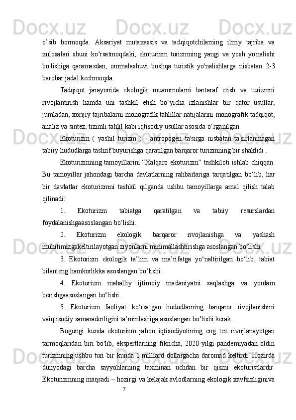 7o’sib   bormoqda.   Aksariyat   mutaxassis   va   tadqiqotchilarning   ilmiy   tajriba   va
xulosalari   shuni   ko rsatmoqdaki,   ekoturizm   turizmning   yangi   va   yosh   yo'nalishiʻ
bo'lishiga   qaramasdan,   ommalashuvi   boshqa   turistik   yo'nalishlarga   nisbatan   2-3
barobar jadal kechmoqda. 
Tadqiqot   jarayonida   ekologik   muammolarni   bartaraf   etish   va   turizmni
rivojlantirish   hamda   uni   tashkil   etish   bo‘yicha   izlanishlar   bir   qator   usullar,
jumladan, xorijiy tajribalarni monografik tahlillar natijalarini monografik tadqiqot,
analiz va sintez, tizimli tahlil kabi iqtisodiy usullar asosida o‘rganilgan. 
Ekoturizm   (   yashil   turizm   )   -   antropogen   ta'sirga   nisbatan   ta'sirlanmagan
tabiiy hududlarga tashrif buyurishga qaratilgan barqaror turizmning bir shaklidi . 
Ekoturizmning tamoyillarini “Xalqaro ekoturizm” tashkiloti ishlab chiqqan.
Bu   tamoyillar   jahondagi   barcha   davlatlarning   rahbarlariga   tarqatilgan   bo‘lib,   har
bir   davlatlar   ekoturizmni   tashkil   qilganda   ushbu   tamoyillarga   amal   qilish   talab
qilinadi: 
1.   Ekoturizm   tabiatga   qaratilgan   va   tabiiy   resurslardan
foydalanishgaasoslangan bo‘lishi. 
2.   Ekoturizm   ekologik   barqaror   rivojlanishga   va   yashash
muhitimizgakeltirilayotgan ziyonlarni minimallashtirishga asoslangan bo‘lishi. 
3.   Ekoturizm   ekologik   ta’lim   va   ma’rifatga   yo‘naltirilgan   bo‘lib,   tabiat
bilanteng hamkorlikka asoslangan bo‘lishi. 
4.   Ekoturizm   mahalliy   ijtimoiy   madaniyatni   saqlashga   va   yordam
berishgaasoslangan bo‘lishi. 
5.   Ekoturizm   faoliyat   ko‘rsatgan   hududlarning   barqaror   rivojlanishini
vaiqtisodiy samaradorligini ta’minlashiga asoslangan bo‘lishi kerak. 
Bugungi   kunda   ekoturizm   jahon   iqtisodiyotining   eng   tez   rivojlanayotgan
tarmoqlaridan   biri   bo'lib,   ekspertlarning   fikricha,   2020-yilgi   pandemiyadan   oldin
turizmning ushbu  turi  bir  kunda 1 milliard dollargacha daromad keltirdi. Hozirda
dunyodagi   barcha   sayyohlarning   taxminan   uchdan   bir   qismi   ekoturistlardir.
Ekoturizmning maqsadi – hozirgi va kelajak avlodlarning ekologik xavfsizliginiva 