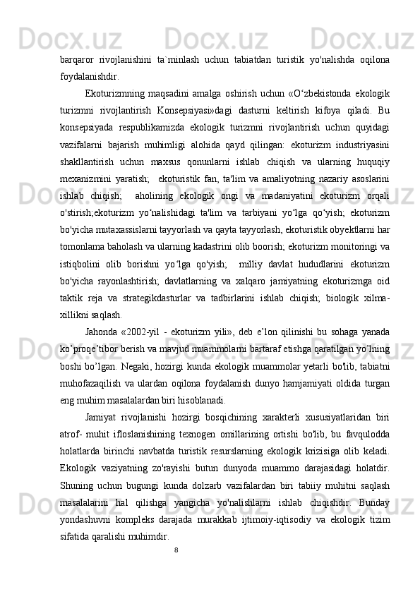 8barqaror   rivojlanishini   ta`minlash   uchun   tabiatdan   turistik   yo'nalishda   oqilona
foydalanishdir. 
Ekoturizmning   maqsadini   amalga   oshirish   uchun   «O zbekistonda   ekologikʻ
turizmni   rivojlantirish   Konsepsiyasi»dagi   dasturni   keltirish   kifoya   qiladi.   Bu
konsepsiyada   respublikamizda   ekologik   turizmni   rivojlantirish   uchun   quyidagi
vazifalarni   bajarish   muhimligi   alohida   qayd   qilingan:   ekoturizm   industriyasini
shakllantirish   uchun   maxsus   qonunlarni   ishlab   chiqish   va   ularning   huquqiy
mexanizmini   yaratish;     ekoturistik   fan,   ta'lim   va   amaliyotning   nazariy   asoslarini
ishlab   chiqish;     aholining   ekologik   ongi   va   madaniyatini   ekoturizm   orqali
o'stirish;ekoturizm   yo nalishidagi   ta'lim   va   tarbiyani   yo lga   qo yish;   ekoturizm	
ʻ ʻ ʻ
bo'yicha mutaxassislarni tayyorlash va qayta tayyorlash, ekoturistik obyektlarni har
tomonlama baholash va ularning kadastrini olib boorish; ekoturizm monitoringi va
istiqbolini   olib   borishni   yo lga   qo'yish;     milliy   davlat   hududlarini   ekoturizm	
ʻ
bo'yicha   rayonlashtirish;   davlatlarning   va   xalqaro   jamiyatning   ekoturizmga   oid
taktik   reja   va   strategikdasturlar   va   tadbirlarini   ishlab   chiqish;   biologik   xilma-
xillikni saqlash. 
Jahonda   «2002-yil   -   ekoturizm   yili»,   deb   e’lon   qilinishi   bu   sohaga   yanada
ko’proqe’tibor berish va mavjud muammolarni bartaraf etishga qaratilgan yo’lning
boshi  bo’lgan. Negaki, hozirgi  kunda ekologik muammolar  yetarli  bo'lib, tabiatni
muhofazaqilish   va   ulardan   oqilona   foydalanish   dunyo   hamjamiyati   oldida   turgan
eng muhim masalalardan biri hisoblanadi. 
Jamiyat   rivojlanishi   hozirgi   bosqichining   xarakterli   xususiyatlaridan   biri
atrof-   muhit   ifloslanishining   texnogen   omillarining   ortishi   bo'lib,   bu   favqulodda
holatlarda   birinchi   navbatda   turistik   resurslarning   ekologik   krizisiga   olib   keladi.
Ekologik   vaziyatning   zo'rayishi   butun   dunyoda   muammo   darajasidagi   holatdir.
Shuning   uchun   bugungi   kunda   dolzarb   vazifalardan   biri   tabiiy   muhitni   saqlash
masalalarini   hal   qilishga   yangicha   yo'nalishlarni   ishlab   chiqishdir.   Bunday
yondashuvni   kompleks   darajada   murakkab   ijtimoiy-iqtisodiy   va   ekologik   tizim
sifatida qaralishi muhimdir.  