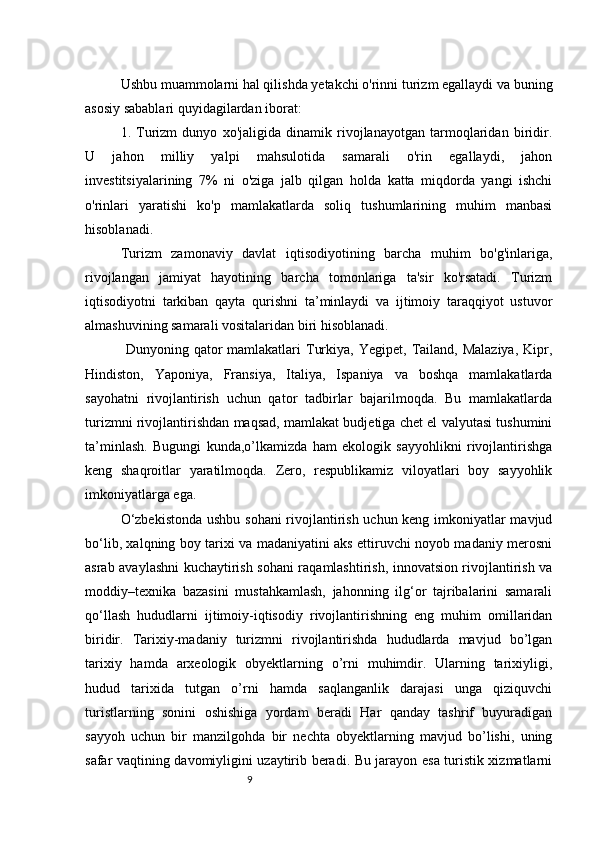 9Ushbu muammolarni hal qilishda yetakchi o'rinni turizm egallaydi va buning
asosiy sabablari quyidagilardan iborat: 
1.   Turizm   dunyo   xo'jaligida   dinamik   rivojlanayotgan   tarmoqlaridan   biridir.
U   jahon   milliy   yalpi   mahsulotida   samarali   o'rin   egallaydi,   jahon
investitsiyalarining   7%   ni   o'ziga   jalb   qilgan   holda   katta   miqdorda   yangi   ishchi
o'rinlari   yaratishi   ko'p   mamlakatlarda   soliq   tushumlarining   muhim   manbasi
hisoblanadi. 
Turizm   zamonaviy   davlat   iqtisodiyotining   barcha   muhim   bo'g'inlariga,
rivojlangan   jamiyat   hayotining   barcha   tomonlariga   ta'sir   ko'rsatadi.   Turizm
iqtisodiyotni   tarkiban   qayta   qurishni   ta’minlaydi   va   ijtimoiy   taraqqiyot   ustuvor
almashuvining samarali vositalaridan biri hisoblanadi.
  Dunyoning  qator  mamlakatlari  Turkiya,  Yegipet,   Tailand,  Malaziya,  Kipr,
Hindiston,   Yaponiya,   Fransiya,   Italiya,   Ispaniya   va   boshqa   mamlakatlarda
sayohatni   rivojlantirish   uchun   qator   tadbirlar   bajarilmoqda.   Bu   mamlakatlarda
turizmni rivojlantirishdan maqsad, mamlakat budjetiga chet el valyutasi tushumini
ta’minlash.   Bugungi   kunda,o’lkamizda   ham   ekologik   sayyohlikni   rivojlantirishga
keng   shaqroitlar   yaratilmoqda.   Zero,   respublikamiz   viloyatlari   boy   sayyohlik
imkoniyatlarga ega.
O‘zbekistonda ushbu sohani rivojlantirish uchun keng imkoniyatlar mavjud
bo‘lib, xalqning boy tarixi va madaniyatini aks ettiruvchi noyob madaniy merosni
asrab avaylashni kuchaytirish sohani raqamlashtirish, innovatsion rivojlantirish va
moddiy–texnika   bazasini   mustahkamlash,   jahonning   ilg‘or   tajribalarini   samarali
qo‘llash   hududlarni   ijtimoiy-iqtisodiy   rivojlantirishning   eng   muhim   omillaridan
biridir.   Tarixiy-madaniy   turizmni   rivojlantirishda   hududlarda   mavjud   bo’lgan
tarixiy   hamda   arxeologik   obyektlarning   o’rni   muhimdir.   Ularning   tarixiyligi,
hudud   tarixida   tutgan   o’rni   hamda   saqlanganlik   darajasi   unga   qiziquvchi
turistlarning   sonini   oshishiga   yordam   beradi   Har   qanday   tashrif   buyuradigan
sayyoh   uchun   bir   manzilgohda   bir   nechta   obyektlarning   mavjud   bo’lishi,   uning
safar vaqtining davomiyligini uzaytirib beradi. Bu jarayon esa turistik xizmatlarni 