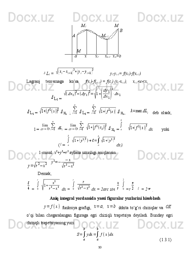                                                   M
1                           M                               
                                                                                     B
                                          А                        M
n-1                          
                                              M
                                             а       х        х
2       х
n-1     х
n =b                                            
                                                                
               Δ L
1  = 	√(xi−	xi−1)2+(yi−	yi−1)2               y
i -y
i-1 = f(х
1 )-f(х
i-1 )
Lаgrаnj     tеоrеmаgа     ko‘rа       f(х
i )-f(
хi-1 ) = f(c
i ) (х
i -х
i-1 ),     х
i-1 < c<х
i,
                      	
Δ L
1  =  	
√(Δx	i)2+(Δy	i)2=	
√
1+(
Δy	1	
Δx	1)
2
⋅Δx	1    	
Δ
L
1  =  	√1+(f1(x))2	Δ x
i     ; 	∑i−1
n	
Δ L
1   =  	∑i−1
n	
√1+(f1(c))Δ x
i  ,    	λ=max	ΔL	i
     d eb  olsak,
        l = 	
∑i−1
n	
ΔL	1   = 	∑i−1
n	
√1+(f1(c2))2	
Δ x
i    =	∫
a
b    	
√1+(f1(x))2 dх          yoki
                             (	
ℓ = 	
∫
a
b	
√1+(y1)2)→	ℓ=∫
a
b
√1+(y1)2 dх ).
 1-misоl.  х 2
+ y 2
= r 2
 аylаnа uzunligi аniqlаnsin.	
y=	√r2−	x2
  	y1=−	−	x	
√r2−	x2      
Demak,	
ℓ
4
  =  	
∫
0
r	
√
1+	x2	
r2−	x2  dx = 	∫
0
r	r	
√r2−	x2 dx  =  2arc sin 	
x
r  	
∫
0
2 =r	
π
2  	ℓ  =  2	πr
.
                      Aniq integral yordamida yassi figuralar yuzlarini hisoblash
                       	
y=	f(x)   funksiya grafigi,  	x=	a,	x=	b   ikkita to‘g‘ri chiziqlar va  	OX
o‘qi   bilan   chegaralangan   figuraga   egri   chiziqli   trapetsiya   deyiladi.   Bunday   egri
chiziqli trapetsiyaning yuzi
                                             	
S=∫
a
b	
ydx	=∫
a
b	
f(x)dx                                          (1.3.1)
10 