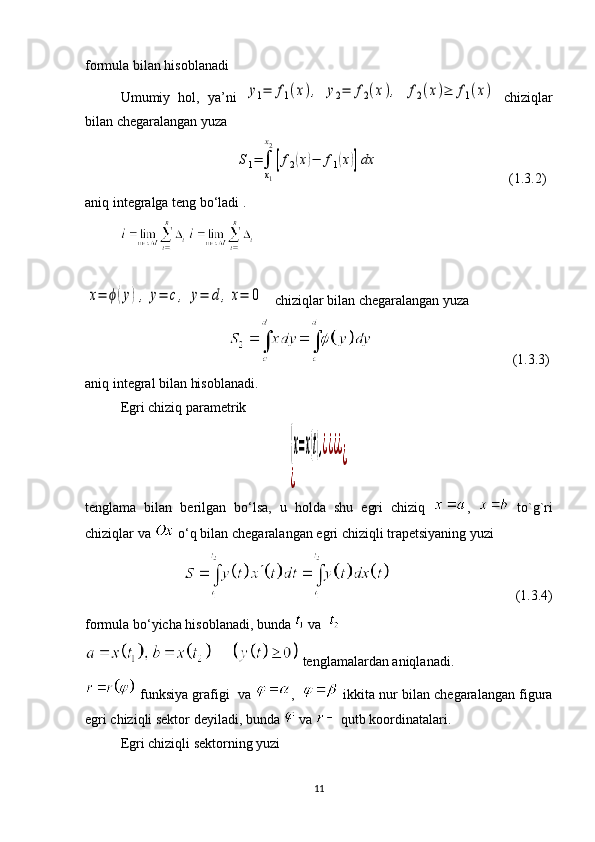formula bilan hisoblanadi 
Umumiy   hol,   ya’ni  y1=	f1(x),	y2=	f2(x),	f2(x)≥	f1(x)   chiziqlar
bilan chegaralangan yuza
                                           	
S1=∫
x1
x2
[f2(x)−	f1(x)]dx                                      (1.3.2)
aniq integralga teng bo‘ladi .
                                                               	
x=	ϕ(y),	y=	c,	y=	d	,x=	0
   chiziqlar bilan chegaralangan yuza
                                                                                  (1.3.3)
aniq integral bilan hisoblanadi.
Egri chiziq parametrik	
{x=x(t),¿¿¿¿	
¿	
¿
tenglama   bilan   berilgan   bo‘lsa,   u   holda   shu   egri   chiziq   ,     to`g`ri
chiziqlar va   o‘q bilan chegaralangan egri chiziqli trapetsiyaning yuzi 
                                                                 (1.3.4)
formula bo‘yicha hisoblanadi, bunda   va    
 tenglamalardan aniqlanadi.
 funksiya grafigi  va  ,     ikkita nur bilan chegaralangan figura
egri chiziqli sektor deyiladi, bunda   va   qutb koordinatalari. 
Egri chiziqli sektorning yuzi 
11 