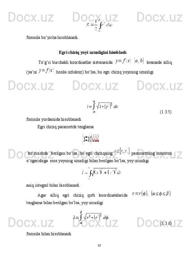 formula bo‘yicha hisoblanadi.
                               Egri   chiziq   yoyi   uzunligini   hisoblash
             To‘g‘ri burchakli koordinatlar sistemasida  y=	f(x)	[a	,b]  kesmada silliq
(ya’ni 	
y=	f(x)  hosila uzluksiz) bo‘lsa, bu egri chiziq yoyining uzunligi
                                                           
                    	
l=	∫
a
b	
√1+	(y')2dx                                      (1.3.5)
formula yordamida hisoblanadi.
Egri chiziq parametrik tenglama
                                                   	
{x=x(t)¿¿¿¿   
  ko‘rinishda     berilgan bo‘lsa,  bu egri   chiziqning     parametrning monoton
o‘zgarishiga  mos yoyning uzunligi bilan berilgan bo‘lsa, yoy uzunligi
aniq integral bilan hisoblanadi.
Agar   silliq   egri   chiziq   qutb   koordinatalarida  	
r=	r(ϕ),	(α≤	ϕ≤	β)
tenglama bilan berilgan bo‘lsa, yoy uzunligi
                                          	
l=	∫
α
β	
√r2+(r')2	dϕ                                               (1.3.6)
formula bilan hisoblanadi.
12 