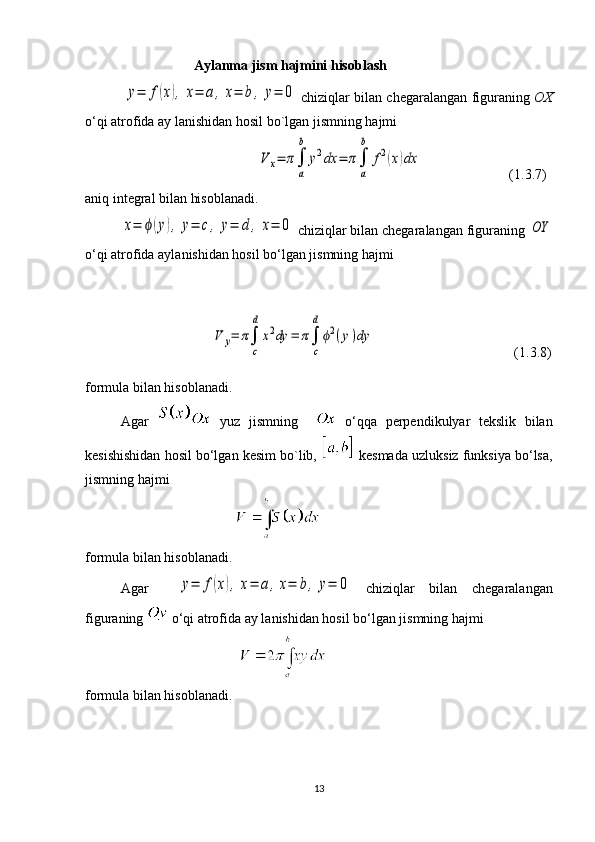                                 Aylanma jism hajmini hisoblash
              y=	f(x),	x=	a,x=	b,	y=	0  chiziqlar bilan chegaralangan figuraning   OX
o‘qi atrofida ay lanishidan hosil bo`lgan jismning hajmi
                                                 	
V	x=	π∫
a
b	
y2dx	=	π∫
a
b	
f2(x)dx                          (1.3.7)
aniq integral bilan hisoblanadi.	
x=	ϕ(y),	y=	c,	y=	d	,	x=	0
 chiziqlar bilan chegaralangan figuraning 	OY
o‘qi atrofida aylanishidan hosil bo‘lgan jismning hajmi
                                                               
                                    	
V	y=	π∫
c
d	
x2dy	=	π∫
c
d	
ϕ2(y)dy                                         (1.3.8)
formula bilan hisoblanadi.
Agar     yuz   jismning       o‘qqa   perpendikulyar   tekslik   bilan
kesishishidan hosil bo‘lgan kesim bo`lib,   kesmada uzluksiz funksiya bo‘lsa,
jismning hajmi 
                                           
formula bilan hisoblanadi.
Agar    	
y=	f(x),	x=	a,x=	b,	y=	0   chiziqlar   bilan   chegaralangan
figuraning   o‘qi atrofida ay lanishidan hosil bo‘lgan jismning hajmi
                                            
formula bilan hisoblanadi.
13 