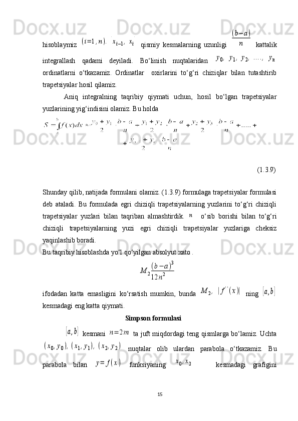 hisoblaymiz  (i=	1,n).	[xi−1,xi]   qismiy   kesmalarning   uzunligi  	
(b−	a)	
n   kattalik
integrallash   qadami   deyiladi.   Bo‘linish   nuqtalaridan  	
y0,	y1,	y2,....,	yn
ordinatlarni   o‘tkazamiz.   Ordinatlar     oxirlarini   to‘g‘ri   chiziqlar   bilan   tutashtirib
trapetsiyalar hosil qilamiz.
Aniq   integralning   taqribiy   qiymati   uchun,   hosil   bo‘lgan   trapetsiyalar
yuzlarining yig‘indisini olamiz. Bu holda
(1.3.9)
Shunday qilib, natijada formulani olamiz. (1.3.9) formulaga trapetsiyalar formulasi
deb   ataladi.   Bu   formulada   egri   chiziqli   trapetsiyalarning   yuzlarini   to‘g‘ri   chiziqli
trapetsiyalar   yuzlari   bilan   taqriban   almashtirdik.  	
n     o‘sib   borishi   bilan   to‘g‘ri
chiziqli   trapetsiyalarning   yuzi   egri   chiziqli   trapetsiyalar   yuzlariga   cheksiz
yaqinlashib boradi.
Bu taqribiy hisoblashda yo‘l qo‘yilgan absolyut xato .  
                          	
M	2
(b−	a)3	
12	n2
ifodadan   katta   emasligini   ko‘rsatish   mumkin,   bunda  	
M	2,	|f''(x)|   ning  	[a,b]
kesmadagi eng katta qiymati.
                                                Simpson formulasi
                   	
[a,b]   kesmani  	n=	2m   ta juft miqdordagi teng qismlarga bo‘lamiz. Uchta	
(x0,y0),(x1,y1),(x2,y2)
  nuqtalar   olib   ulardan   parabola   o‘tkazamiz.   Bu
parabola   bilan  	
y=	f(x)   funksiyaning  	[x0,x2]       kesmadagi   grafigini
15 