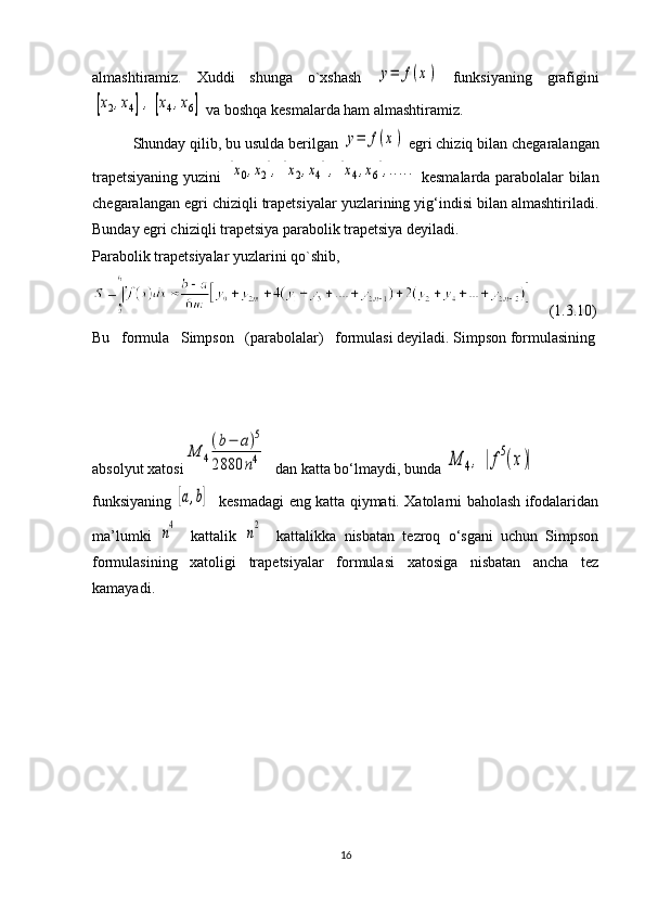 almashtiramiz.   Xuddi   shunga   o`xshash  y=	f(x)   funksiyaning   grafigini	
[x2,x4],	[x4,x6]
 va boshqa kesmalarda ham almashtiramiz.
          Shunday qilib, bu usulda berilgan 	
y=	f(x)  egri chiziq bilan chegaralangan
trapetsiyaning yuzini  	
[x0,x2],[x2,x4],[x4,x6],.....   kesmalarda parabolalar bilan
chegaralangan egri chiziqli trapetsiyalar yuzlarining yig‘indisi bilan almashtiriladi.
Bunday egri chiziqli trapetsiya parabolik trapetsiya deyiladi.
Parabolik trapetsiyalar yuzlarini qo`shib,
    (1.3.10)
Bu   formula   Simpson   (parabolalar)   formulasi deyiladi. Simpson formulasining
                                                               
absolyut xatosi	
M	4
(b−	a)5	
2880	n4     
dan katta bo‘lmaydi, bunda 	M	4,	|f5(x)|  
funksiyaning  	
[a,b]    kesmadagi eng katta qiymati. Xatolarni baholash ifodalaridan
ma’lumki  	
n4  
  kattalik  	n2    
kattalikka   nisbatan   tezroq   o‘sgani   uchun   Simpson
formulasining   xatoligi   trapetsiyalar   formulasi   xatosiga   nisbatan   ancha   tez
kamayadi.
                                                 
16 