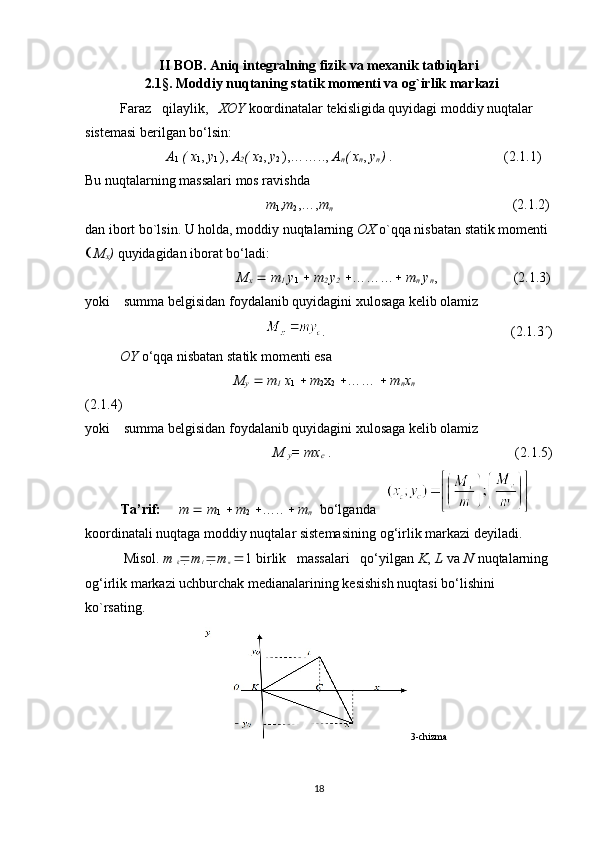 II BOB.   Aniq integralning fizik va mexanik tatbiqlari
                  2 . 1 §.  Moddiy nuqtaning statik momenti va og`irlik markazi
          Faraz   qilaylik,    XOY  koordinatalar tekisligida quyidagi moddiy nuqtalar 
sistemasi berilgan bo‘lsin:
      A
1   (   x
1 ,  y
1  ),  A
2 (   x
2 ,  y
2  ),……..,  A
n ( x
n ,  y
n )  .                                (2.1.1)
Bu nuqtalarning massalari mos ravishda
                          m
1 , m
2 ,…, m
n                                          (2.1.2)
dan ibort bo`lsin. U holda, moddiy nuqtalarning  OX  o`qqa nisbatan statik momenti 
   M
x )  quyidagidan iborat bo‘ladi:
                             M
x      m
1  y
1      m
2  y
2    ………    m
n  y
n ,  (2.1.3)
yoki    summa belgisidan foydalanib quyidagini xulosaga kelib olamiz
                             .                                                     (2.1.3  )
          OY  o‘qqa nisbatan statik momenti esa
                            M
y      m
1  x
1      m
2 x
2    ……     m
n x
n                              
(2.1.4)
yoki    summa belgisidan foydalanib quyidagini xulosaga kelib olamiz
                            M 
y = mx
c   .                                           (2.1.5)
Ta’rif:      m     m
1      m
2    …..     m
n     bo‘lganda   
koordinatali  nuqtaga moddiy nuqtalar sistemasining  og‘irlik markazi   deyiladi.
           Misol.   m  
k  m
l    m
n    1  birlik   massalari   qo‘yilgan  K ,  L  va  N  nuqtalarning 
og‘irlik markazi uchburchak medianalarining kesishish nuqtasi bo‘lishini 
ko`rsating.
                                           3-chizma
18 