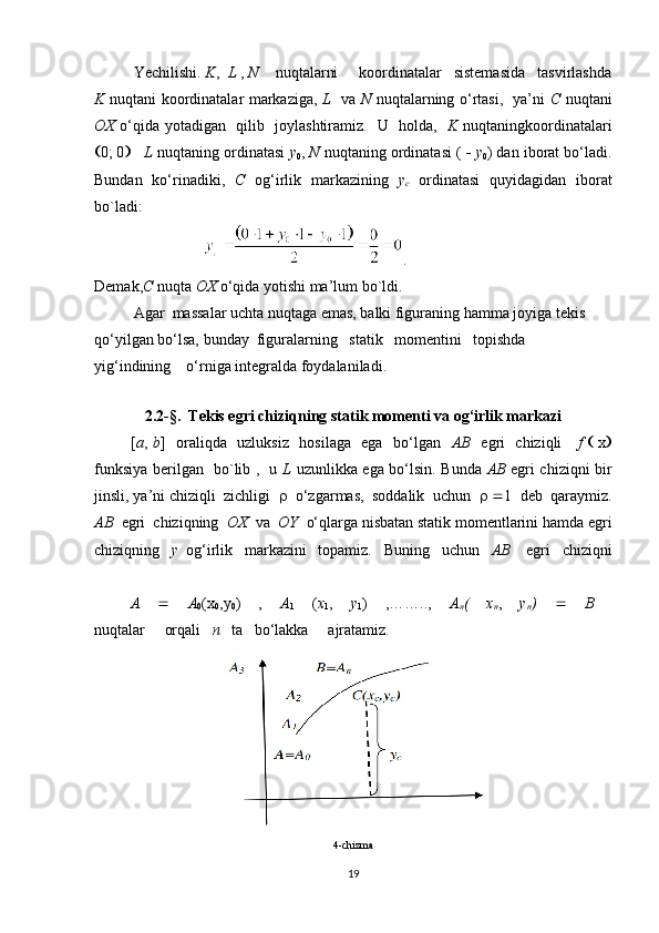 Yechilishi.   K ,   L  ,  N     nuqtalarni       koordinatalar   sistemasida   tasvirlashda
K   nuqtani koordinatalar markaziga,   L    va   N   nuqtalarning o‘rtasi,   ya’ni   С   nuqtani
OX   o‘qida yotadigan   qilib     joylashtiramiz.   U   holda,    K   nuqtaningkoordinatalari
 0; 0        L  nuqtaning ordinatasi  y
0 ,  N  nuqtaning ordinatasi (     y
0 ) dan iborat bo‘ladi.
Bundan   ko‘rinadiki,   С   og‘irlik   markazining   y
c   ordinatasi   quyidagidan   iborat
bo`ladi:
                             .
Demak, С   nuqta  OX  o‘qida yotishi ma’lum bo`ldi.
Agar  massalar uchta nuqtaga emas, balki figuraning hamma joyiga tekis 
qo‘yilgan bo‘lsa, bunday  figuralarning   statik   momentini   topishda   
yig‘indining    o‘rniga integralda foydalaniladi.
               
2.2- §.    Tekis egri chiziqning statik momenti va og‘irlik markazi
             [ a ,   b ]   oraliqda   uzluksiz   hosilaga   ega   bo‘lgan    AB    egri   chiziqli      f      x 
funksiya berilgan   bo`lib ,   u   L   uzunlikka ega bo‘lsin. Bunda   AB   egri chiziqni bir
jinsli, ya’ni chiziqli  zichligi      o‘zgarmas,  soddalik  uchun       1  deb  qaraymiz.
AB   egri  chiziqning   OX   va   OY   o‘qlarga nisbatan statik momentlarini hamda egri
chiziqning    y   og‘irlik   markazini   topamiz.   Buning     uchun    AB     egri   chiziqni
    A      A
0 (x
0 ,y
0 )   ,   A
1   ( x
1 ,   y
1 )   ,……..,   A
n (   x
n ,   y
n )      B  
nuqtalar     orqali    n    ta   bo‘lakka       ajratamiz.
           
4-chizma
19 