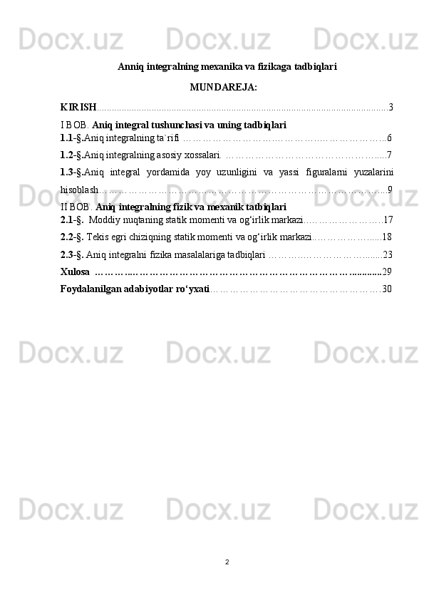 Anniq integralning mexanika va fizikaga tadbiqlari
                                                    MUNDAREJA:
KIRISH .....................................................................................................................3
I BOB.  Aniq integral tushunchasi va uning tadbiqlari
1.1-§. Aniq integralning ta`rifi ……………………….…………..………………...6
1.2-§. Aniq integralning asosiy xossalari. ……………………………………….....7
1.3-§. Аniq   intеgrаl   yordаmidа   yoy   uzunligini   va   yassi   figuralarni   yuzalarini
hisоblаsh… ………………………………………………………………………....9
II BOB.  Aniq integralning fizik va mexanik tatbiqlari
2.1-§.    Moddiy nuqtaning statik momenti va og‘irlik markazi..…………………..17
2.2- §.  Tekis egri chiziqning statik momenti va og‘irlik markazi.. ……………......18
2.3-§.  Aniq integralni fizika masalalariga tadbiqlari ………..………………........23
Xulosa  ………..…………………………………………………………............. 29
Foydalanilgan adabiyotlar ro‘yxati …………………………………………….30
                                                  
2 