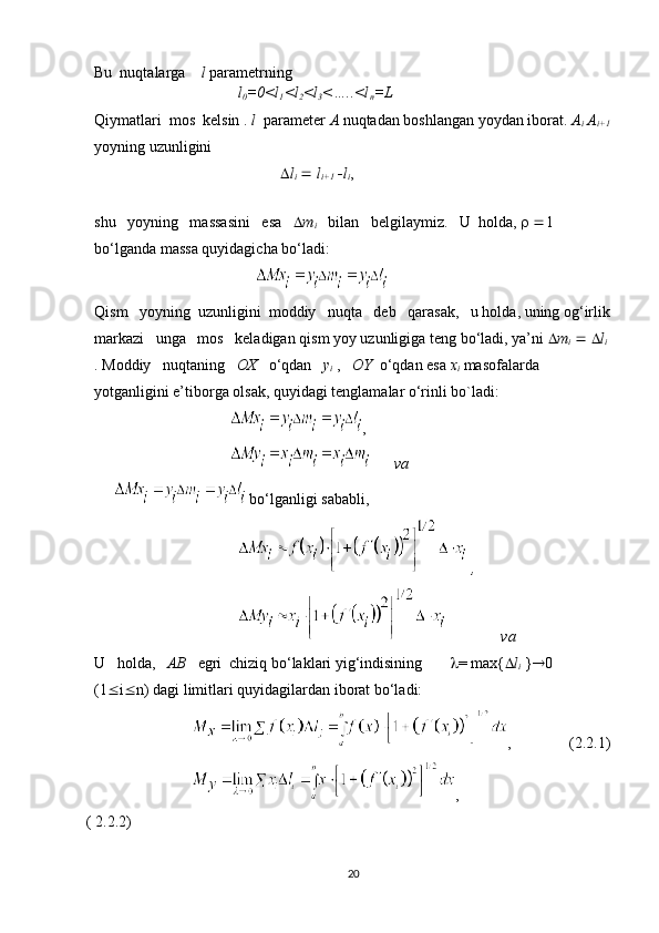 Bu  nuqtalarga     l  parametrning 
                                     l
0 =0<l
1 <l
2 <l
3 <…..<l
n =L
Qiymatlari  mos  kelsin .  l   parameter  A  nuqtadan boshlangan yoydan iborat.  A
i  A
i+1
yoyning uzunligini
                                                  l
i      l
i+1    l
i ,
                                                              
shu   yoyning   massasini   esa     m
i     bilan   belgilaymiz.   U  holda,      1 
bo‘lganda massa quyidagicha bo‘ladi:
                              
Qism   yoyning  uzunligini  moddiy   nuqta   deb   qarasak,   u holda, uning og‘irlik
markazi   unga   mos   keladigan qism yoy uzunligiga teng bo‘ladi, ya’ni   m
i       l
i
. Moddiy   nuqtaning    OX    o‘qdan    y
i   ,    OY   o‘qdan esa  x
i   masofalarda 
yotganligini e’tiborga olsak, quyidagi tenglamalar o‘rinli bo`ladi:
                                    ,
                                          va
        bo‘lganligi sababli,
                                       ,
                                     
                   va
U   holda,    AB    egri  chiziq bo‘laklari yig‘indisining         = max{  l
i  }  0  
(1  i  n) dagi limitlari quyidagilardan iborat bo‘ladi:
                          ,                (2.2.1)
                             ,                              
( 2.2.2)
20 