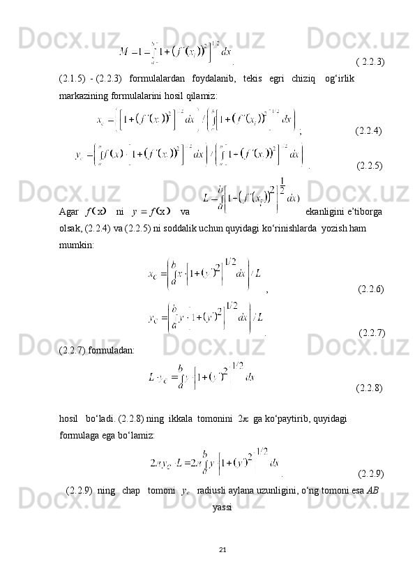                          .                                                   ( 2.2.3)
(2.1.5)  - (2.2.3)   formulalardan   foydalanib,   tekis   egri   chiziq    og‘irlik    
markazining formulalarini hosil qilamiz:
                 ;                      (2.2.4)
        .                   (2.2.5)
Agar    f    x        ni     y     f   x         va        ekanligini e’tiborga
olsak, (2.2.4) va (2.2.5) ni soddalik uchun quyidagi ko‘rinishlarda  yozish ham 
mumkin:
                                      ,                                     (2.2.6)
                                     .                                       (2.2.7)
(2.2.7) formuladan:
                                                                              (2.2.8)
                                                              
hosil   bo‘ladi. (2.2.8) ning  ikkala  tomonini  2    ga ko‘paytirib, quyidagi 
formulaga ega bo‘lamiz:
                                      .                                (2.2.9)
(2.2.9)  ning   chap   tomoni    y
c     radiusli aylana uzunligini, o‘ng tomoni esa  AB
yassi
21 