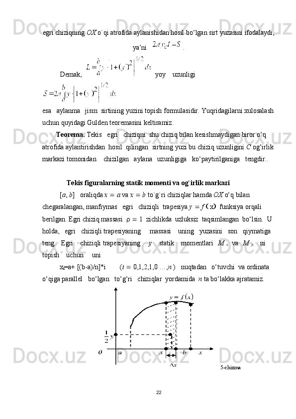 egri chiziqning  OX  o`qi atrofida aylanishidan hosil bo‘lgan sirt yuzasini ifodalaydi,
ya’ni     .
Demak,      yoy    uzunligi
esa   aylanma   jism  sirtining yuzini   topish formulasidir. Yuqridagilarni xulosalash
uchun quyidagi Gulden teoremasini keltiramiz.
        Teorema.   Tekis   egri   chiziqni  shu chiziq bilan kesishmaydigan biror o‘q 
atrofida aylantirishdan  hosil  qilingan  sirtning yuzi bu chiziq uzunligini  C  og‘irlik
markazi tomonidan    chizilgan   aylana   uzunligiga   ko‘paytirilganiga   tengdir..
               Tekis figuralarning statik momenti va og`irlik markazi
          [ a ,  b ]   oraliqda  x     a  va  x     b  to`g`ri chiziqlar hamda  OX  o‘q bilan 
chegaralangan, manfiymas   egri   chiziqli  trapesiya  y     f    x      funksiya orqali 
berilgan. Egri chiziq massasi        1  zichlikda  uzluksiz  taqsimlangan  bo‘lsin.  U 
holda,   egri   chiziqli trapesiyaning     massasi    uning   yuzasini   son   qiymatiga  
teng.   Egri    chiziqli trapesiyaning      y     statik    momentlari    M 
x     va    M 
y       ni     
topish    uchun     uni 
          x
i =a+ [(b-a)/n]*i         ( i    0,1,2,1,0 …, n  )   nuqtadan   o‘tuvchi    va ordinata 
o‘qiga parallel   bo‘lgan   to‘g‘ri   chiziqlar  yordamida   n  ta bo‘lakka ajratamiz. 
                                        5-chizma
22 