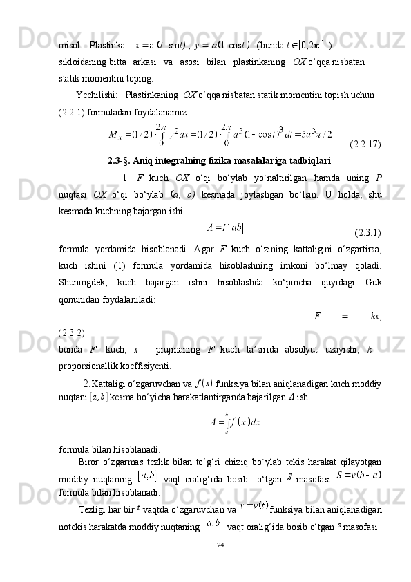 misol.     Plastinka     x   a   t   sin t)  ,   y     a  1  cos t )    (bunda  t   0;2       ) 
sikloidaning bitta   arkasi   va   asosi   bilan   plastinkaning    OX  o‘qqa nisbatan 
statik momentini toping.
       Yechilishi:     Plastinkaning   OX  o‘qqa nisbatan statik momentini topish uchun 
(2.2.1) formuladan foydalanamiz:
       (2.2.17)
   2.3- §.  Aniq integralning fizika masalalariga tadbiqlari
                  1.   F   kuch   OX   o‘qi   bo‘ylab   yo`naltirilgan   hamda   uning   P
nuqtasi   OX   o‘qi   bo‘ylab    a ,   b)   kesmada   joylashgan   bo‘lsin.   U   holda,   shu
kesmada kuchning bajargan ishi
                                                                                             (2.3.1)
formula   yordamida   hisoblanadi.   Agar   F   kuch   o‘zining   kattaligini   o‘zgartirsa,
kuch   ishini   (1)   formula   yordamida   hisoblashning   imkoni   bo‘lmay   qoladi.
Shuningdek,   kuch   bajargan   ishni   hisoblashda   ko‘pincha   quyidagi   Guk
qonunidan   foydalaniladi:
                                                F      kx ,
(2.3.2)
bunda   F   -kuch,   x   -   prujinaning   F   kuch   ta’sirida   absolyut   uzayishi,   k   -
proporsionallik koeffisiyenti.
        2. Kattaligi o‘zgaruvchan va f(x)  funksiya bilan aniqlanadigan kuch moddiy
nuqtani 	
[a,b]  kesma bo‘yicha harakatlantirganda bajarilgan  A
 ish
formula bilan hisoblanadi.
Biror   o‘zgarmas   tezlik   bilan   to‘g‘ri   chiziq   bo`ylab   tekis   harakat   qilayotgan
moddiy   nuqtaning     vaqt   oralig‘ida   bosib     o‘tgan  	
S   masofasi  
formula bilan hisoblanadi.
Tezligi har bir 	
t  vaqtda o‘zgaruvchan va  funksiya bilan aniqlanadigan
notekis harakatda moddiy nuqtaning   vaqt oralig‘ida bosib o‘tgan 	
s  masofasi
24 