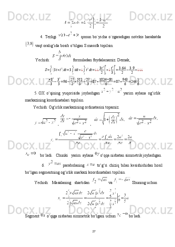                                                
                    4.   Tezligi     qonun   bo`yicha   o`zgaradigan   notekis   harakatda  
 vaqt oralig‘ida bosib o‘tilgan S masofa topilsin.
          Yechish:     formuladan foydalanamiz.  Demak,
S =
∫
38(
3 t + t 2	)
dt = 3
∫
38
tdt + ¿
∫
38
t 2
dt = ¿ ¿ 3 t 2
2	|
38
+ ¿ t 3
3	|
38
= 3 ∙ 64
2 − 3 ∙ 9
2 + ¿ ¿ ¿
+ 8 3
3 − 3 3
3 = 96 − 27
2 + 512
3 − 27
3 = 87 + 1024 − 81
6 = 87 + 943
6 = 244 1
6
         5. OX  o‘qining  yuqorisida  joylashgan   yarim  aylana  og‘irlik 
markazining koordinatalari topilsin.
        Yechish: Og‘irlik markazining ordinatasini topamiz.
           ,      ,           
                          
    bo`ladi.   Chunki   yarim  aylana  o‘qqa nisbatan simmetrik joylashgan.
                    6.       parabolaning     to‘g‘ri   chiziq   bilan   kesishishidan   hosil
bo‘lgan segmentning og‘irlik markazi koordinatalari topilsin.
         Yechish:   Masalaning   shartidan    va   Shuning uchun 
.
Segment   o‘qiga nisbatan simmetrik bo‘lgani uchun   bo`ladi.
27 