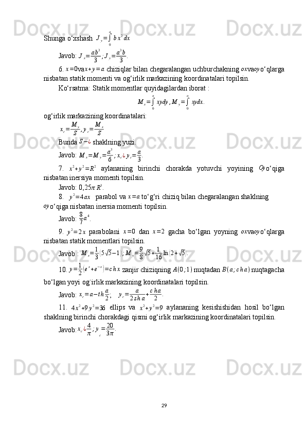Shunga o‘xshash  Jy=∫0
a
bx2dx
Javob: 	
Jx=	ab3
3	;Jy=	a3b
3 .
6. 	
x=0 va x + y = a
 chiziqlar bilan chegaralangan uchburchakning  ox
va oy
o‘qlarga
nisbatan statik momenti va og‘irlik markazining koordinatalari topilsin.
Ko‘rsatma: Statik momentlar quyidagilardan iborat :
M
x =
∫
0a
xydy , M
y =
∫
0a
xydx .
og‘ irlik markazining koordinatalari:
 	
xc=	M	y
S	,yc=	M	x
S
Bunda  S − ¿
 shaklning yuzi. 
Javob:  M
x = M
y = a 3
6 ; x
c ¿ y
c = a
3 .
7.  	
x2+y2=	R2   aylananing   birinchi   chorakda   yotuvchi   yoyining   Oy
o‘qiga
nisbatan inersiya momenti topilsin.
Javob: 0,25
πR3 .
8.   	
y2=	4ax    parabol va 	x=a  to‘g‘ri chiziq bilan chegaralangan shaklning
oy
o‘qiga nisbatan inersia momenti topilsin.
Javob: 	
8
7a4 .
9.  	
y2=	2x   parabolani   x = 0
  dan  	x=2   gacha   bo‘lgan   yoyning   ox
va oy
o‘qlarga
nisbatan statik momentlari topilsin.
Javob :  M
x = 1
3	
( 5	√ 5 − 1	) ; M
y = 9
8	√ 5 + 1
16 ln	( 2 +	√ 5	) .
10.  y = 1
2	
( e x
+ e − x	)
= c h x
 zanjir chiziqning  A ( 0 ; 1 )
 nuqtadan  B ( a ; c h a )
 nuqtagacha
bo‘lgan yoyi og`irlik markazining koordinatalari topilsin.
Javob:  x
c = a − t h a
2 ;    	
yc=	a	
2sha+cha
2	.
11.  	
4x2+9y2=36   ellips   va  	x2+y2=9   aylananing   kesishishidan   hosil   bo‘lgan
shaklning birinchi chorakdagi qismi og‘irlik markazining koordinatalari topilsin.
Javob:	
xc¿4
π	;y
c
=	20
3π.  
29 