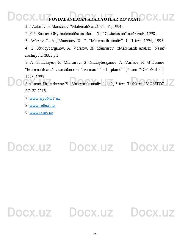 FOYDALANILGAN ADABIYOTLAR RO`YXATI
1.T.Azlarov, H.Mansurov. “Matematik analiz”. –T., 1994.
2. Y.Y.Soatov. Oliy matematika asoslari. –T.: “O`zbekiston” nashriyoti, 1998.
3.   Azlarov   T.   A.,   Mansurov   X.   T.   “Matematik   analiz”.   I,   II   tom   1994,   1995.
4.   G.   Xudoyberganov,   A.   Vorisov,   X.   Mansurov .   «Matematik   analiz» .   Nasaf
nashriyoti. 2003 yil.
5.   A.   Sadullayev,   X.   Mansurov,   G.   Xudoyberganov,   A.   Varisov,   R.   G`ulomov
“Matematik analiz kursidan misol va masalalar to`plami ”   1,2 tom. ”O`zbekiston”,
1993, 1995
6.Alimov   Sh,   Ashurov   R   “Matematik   analiz   “   1,   2,   3   tom   Toshkent   “MUMTOZ
SO`Z” 2018.
7.  www.ziyoNET.uz  
8.  www.referat.uz
9.  www    .   arxiv    .   uz     
31 